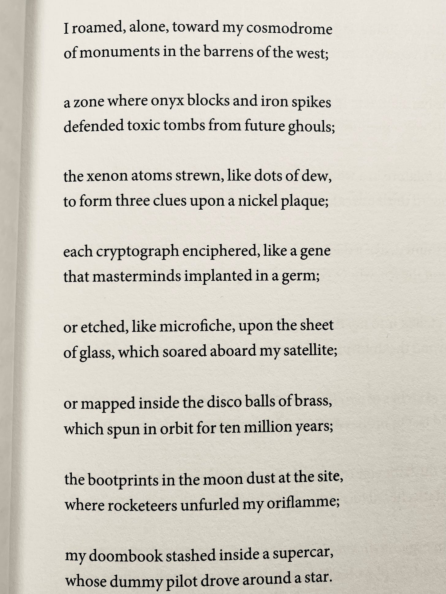 I roamed, alone, toward my cosmodrome of monuments in the barrens of the west; a zone where onyx blocks and iron spikes defended toxic tombs from future ghouls; the xenon atoms strewn, like dots of dew, to form three clues upon a nickel plaque; each cryptograph enciphered, like a gene that masterminds implanted in a germ; or etched, like microfiche, upon the sheet of glass, which soared aboard my satellite; or mapped inside the disco balls of brass, which spun in orbit for ten million years; the bootprints in the moon dust at the site, where rocketeers unfurled my oriflamme; my doombook stashed inside a supercar, whose dummy pilot drove around a star.