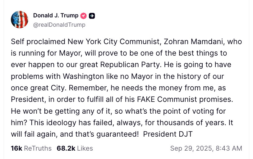 Self proclaimed New York City Communist, Zohran Mamdani, who is running for Mayor, will prove to be one of the best things to ever happen to our great Republican Party. He is going to have problems with Washington like no Mayor in the history of our once great city. Remember, he needs the money from me, as President, in order to fulfill all of his fake communist promises. He won’t be getting any of it, so what’s the point of voting for him? This ideology has failed, always, for thousands of years. It will fail again, and that’s guaranteed! Self proclaimed New York City Communist, Zohran Mamdani, who is running for Mayor, will prove to be one of the best things to ever happen to our great Republican Party. He is going to have problems with Washington like no Mayor in the history of our once great city. Remember, he needs the money from me, as President, in order to fulfill all of his fake communist promises. He won’t be getting any of it, so what’s the point of voting for him? This ideology has failed, always, for thousands of years. It will fail again, and that’s guaranteed!