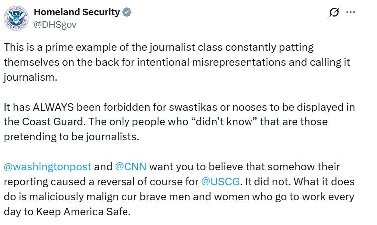 "Homeland Security @DHSgov This is a prime example of the journalist class constantly patting themselves on the back for intentional misrepresentations and calling it journalism. It has ALWAYS been forbidden for swastikas or nooses to be displayed in the Coast Guard. The only people who "didn't know" that are those pretending to be journalists. @washingtonpost and @CNN want you to believe that somehow their reporting caused a reversal of course for @USCG. It did not. What it does do is maliciously malign our brave men and women who go to work every day to Keep America Safe." "Homeland Security @DHSgov This is a prime example of the journalist class constantly patting themselves on the back for intentional misrepresentations and calling it journalism. It has ALWAYS been forbidden for swastikas or nooses to be displayed in the Coast Guard. The only people who "didn't know" that are those pretending to be journalists. @washingtonpost and @CNN want you to believe that somehow their reporting caused a reversal of course for @USCG. It did not. What it does do is maliciously malign our brave men and women who go to work every day to Keep America Safe."