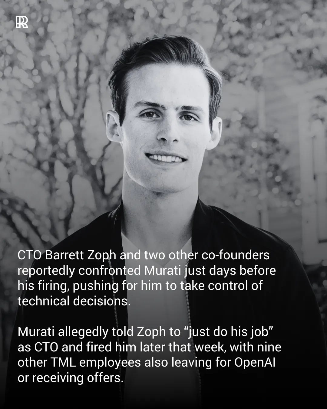 May be a black-and-white image of one or more people and text that says 'R CTO Barrett Zoph and two other co-founders reportedly confronted Murati just days before his firing, pushing for him to take control of technical decisions. Murati allegedly told Zoph to "just do his job" as CTO and fired him later that week, with nine other TML employees also also leaving for or receiving offers.'
