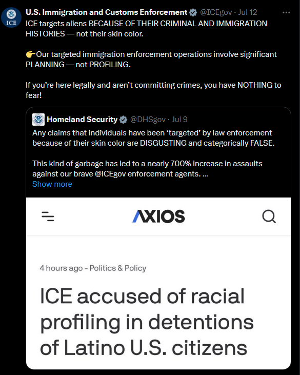 ICE on Twitter: ICE targets aliens BECAUSE OF THEIR CRIMINAL AND IMMIGRATION HISTORIES — not their skin color.   Our targeted immigration enforcement operations involve significant PLANNING — not PROFILING. If you’re here legally and aren’t committing crimes, you have NOTHING to fear!  Homeland Security on Twitter: Any claims that individuals have been ‘targeted’ by law enforcement because of their skin color are DISGUSTING and categorically FALSE. This kind of garbage has led to a nearly 700% increase in assaults against our brave   @ICEgov   enforcement agents. DHS enforcement operations are highly targeted, and officers do their due diligence.