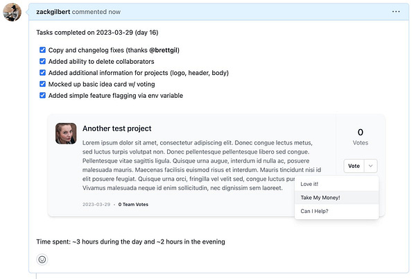Screenshot of Github pull request:

Tasks completed on 2023-03-29 (day 16):
[x] Copy and changelog fixes (thanks @brettgil)
[x] Added ability to delete collaborators
[x] Added additional information for projects (logo, header, body)
[x] Mocked up basic idea card w/ voting
[x] Added simple feature flagging via env variable

With screenshot of an idea mockup that contains a vote button with additional options like "Take My Money!" and "Can I Help?"

Time spent: ~3 hours during the day and ~2 hours in the evening