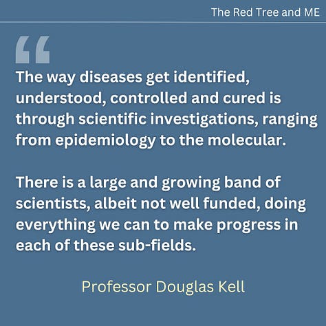 The way diseases get identified, understood, controlled and cured is through scientific investigations, ranging from epidemiology to the molecular. There is a large and growing band of scientists, albeit not well funded, doing everything we can to make progress in each of these sub-fields. The origins of post-viral diseases (including both Long COVID and ME/CFS) are clear, and to my eyes the underlying mechanism consequent upon the initial infection is what is called in traditional Chinese Medicine “blood stasis”. We think that the microclots that we discovered to be far more numerous in those with ME/CFS than in controls are at the heart of this. We shall continue in this vein and one may hope for significant further progress in 2025. The scientists are with you and have your back.