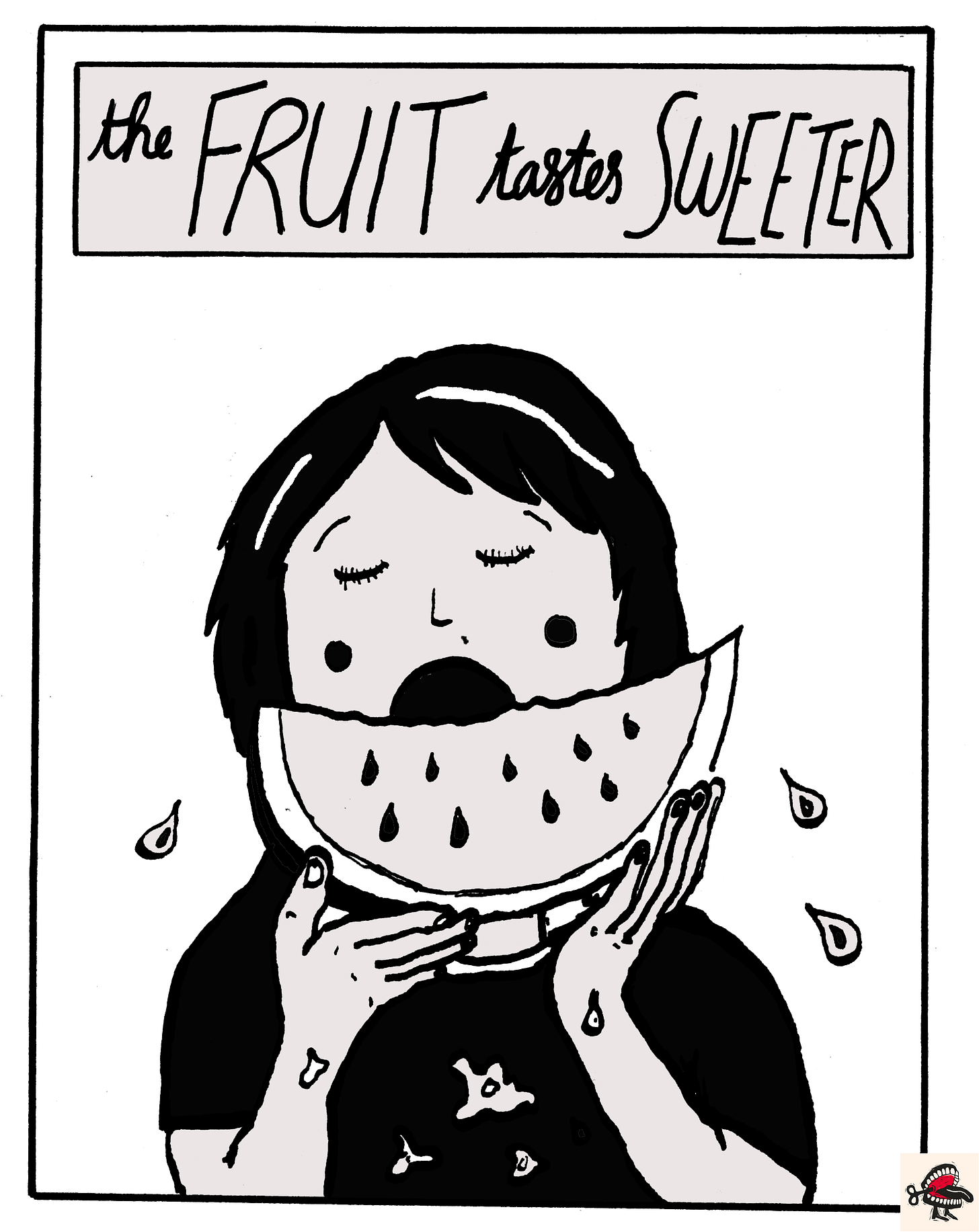 Panel 2: In a text box at the top of the image, cursive black handwriting reads “The FRUIT tastes SWEETER.” Below it, there is a simple black-and-white illustration of a young woman with dark hair in a bob eating a slice of watermelon, which she holds in her hands. Her mouth is wide open, and her eyes are closed in concentration. Her cheeks are flushed with pleasure, and big drops of watermelon juice fall as she eats. Her dark t-shirt is stained with watermelon. Panel 2: In a text box at the top of the image, cursive black handwriting reads “The FRUIT tastes SWEETER.” Below it, there is a simple black-and-white illustration of a young woman with dark hair in a bob eating a slice of watermelon, which she holds in her hands. Her mouth is wide open, and her eyes are closed in concentration. Her cheeks are flushed with pleasure, and big drops of watermelon juice fall as she eats. Her dark t-shirt is stained with watermelon.