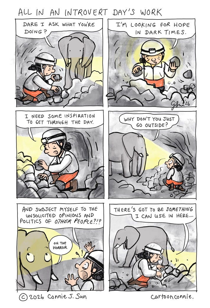 Art description: 6-panel comic strip about an introvert looking for hope in dark times. The panels illustrate a cartoon figure with a hard hat and headlamp, rooting through piles of rock in a dark cave, looking for some inspiration to get through the day. An elephant observes and suggests she go outside and look. Stubbornly, she continues to look in the cave. Titled "All In An Introvert Day's Work," 2026. Original art by Connie Sun, cartoonconnie