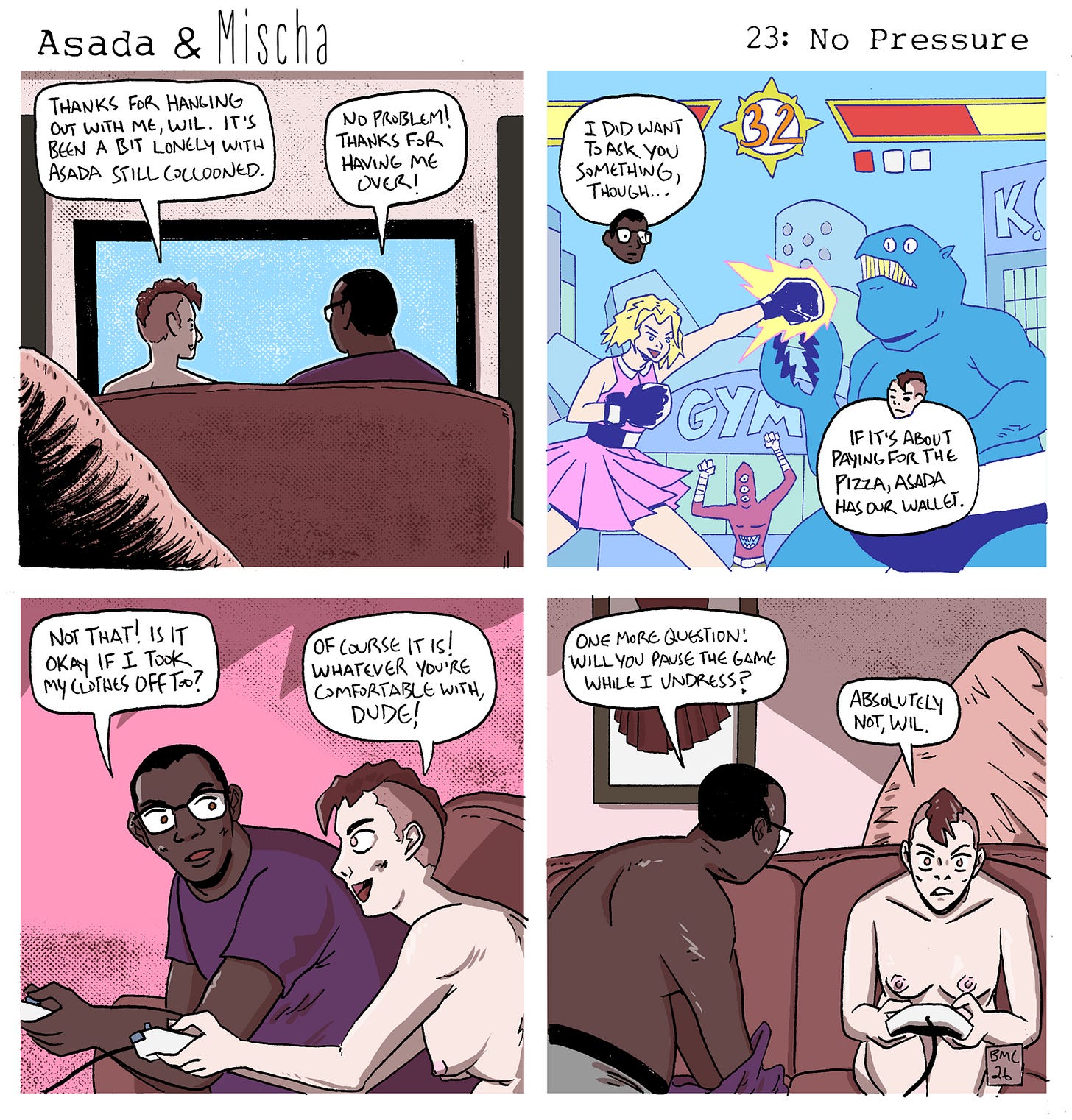 Asada & Mischa: No Pressure  Panel 1: Mischa and Wil sit on a couch facing the TV. Mischa says, “Thanks for hanging out with me, Wil. It’s been a bit lonely with Asada still cocooned.” Wil replies, “No problem! Thanks for having me over!”  Panel 2: The TV shows a chaotic fighting game: a blonde character in a pink skirt punches a blue kaiju while a red monster cheers below. Wil says, “I did want to ask you something, though…” Mischa replies, “If it’s about paying for the pizza, Asada has our wallet.”  Panel 3: Wil and Mischa sit side by side holding game controllers. Wil asks, “Not that! Is it okay if I took my clothes off too?” Mischa, already nude, smiles and says, “Of course it is! Whatever you’re comfortable with, dude!”  Panel 4: Wil is mid-motion, starting to undress while still holding his controller, and asks, “One more question! Will you pause the game while I undress?” Mischa, focused on the screen and gripping their controller, replies firmly, “Absolutely not, Wil.”