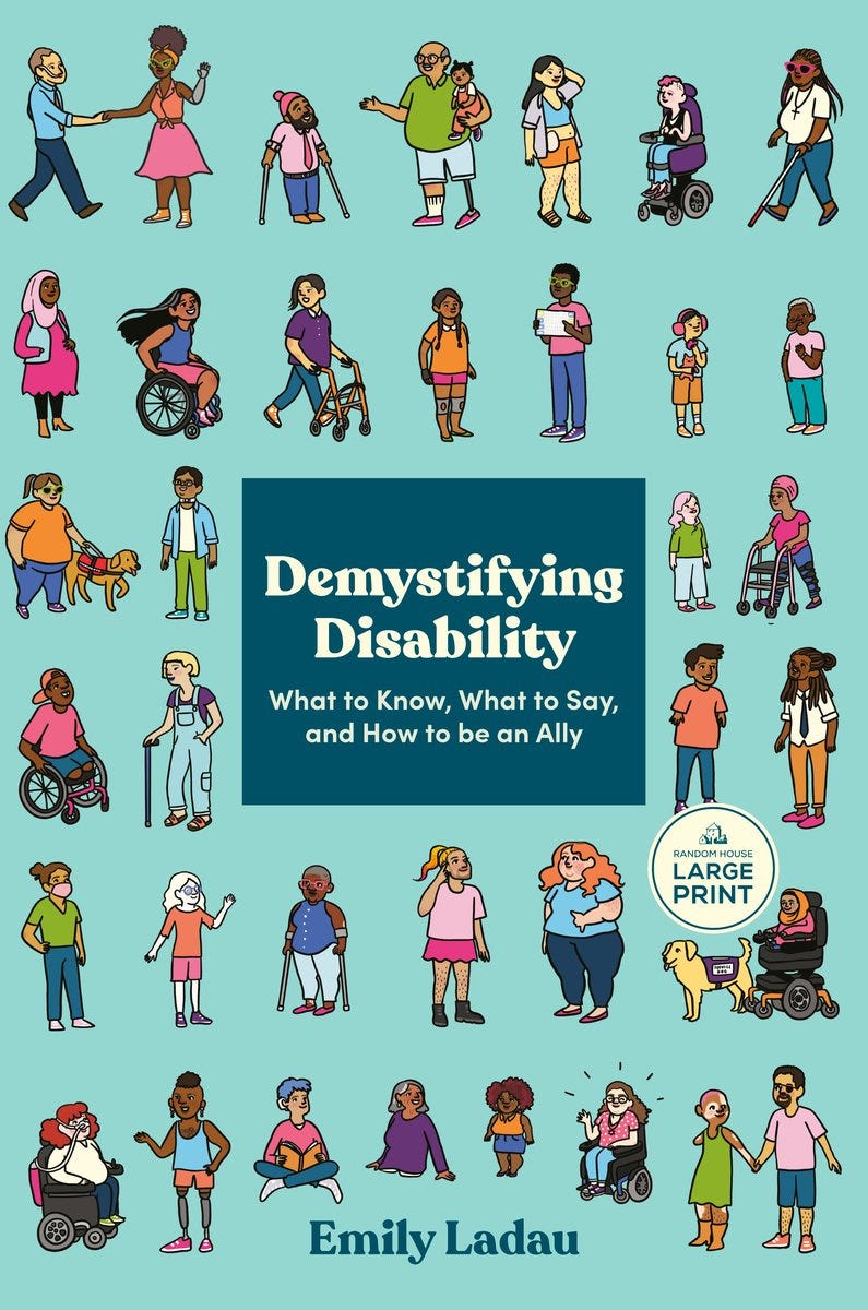 Book cover of Demystifying Disability: What to Know, What to Say, and How to be an Ally by Emily Ladau, Random House Large Print edition. The teal cover features illustrated figures of diverse people of various races, ages, and body types, many using mobility aids including wheelchairs, crutches, a walker, a white cane, and a prosthetic leg. Several figures are accompanied by service dogs. The illustrations surround a dark teal title box in the center. Book cover of Demystifying Disability: What to Know, What to Say, and How to be an Ally by Emily Ladau, Random House Large Print edition. The teal cover features illustrated figures of diverse people of various races, ages, and body types, many using mobility aids including wheelchairs, crutches, a walker, a white cane, and a prosthetic leg. Several figures are accompanied by service dogs. The illustrations surround a dark teal title box in the center.