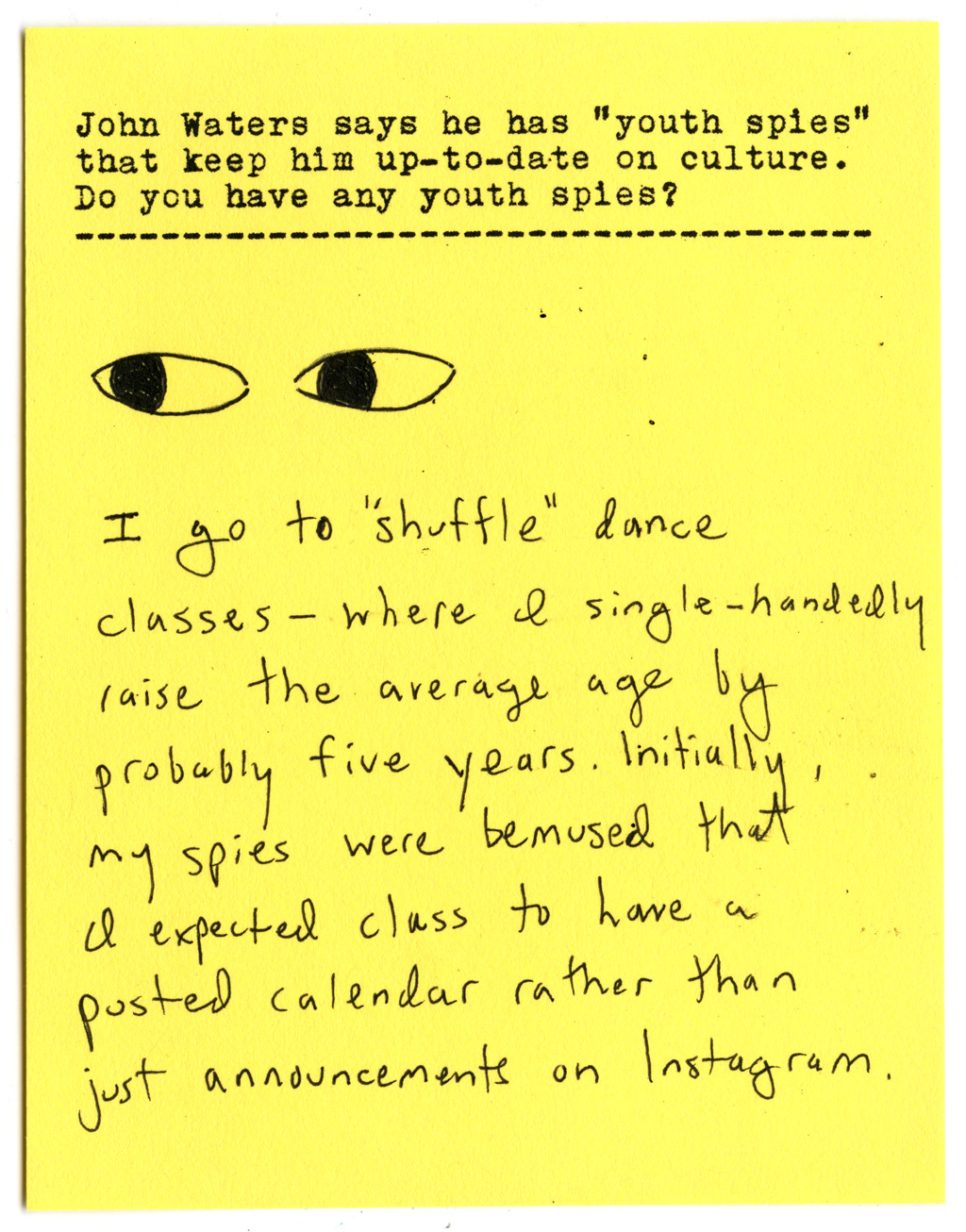 John Waters says he has "youth spies" that keep him up-to-date on culture. Do you have any youth spies?   I go to 'shuffle" dance classes - where l single-handedly raise the average age by probably five years. Initially, my spies were bemused that I expected class to have a posted calendar rather than just announcements on Instagram.