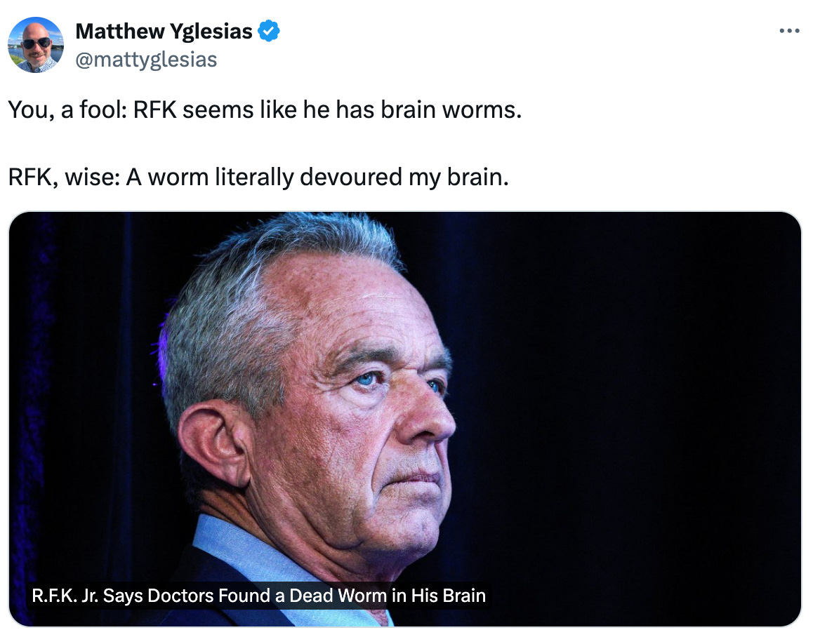  Matthew Yglesias @mattyglesias You, a fool: RFK seems like he has brain worms.   RFK, wise: A worm literally devoured my brain. From nytimes.com