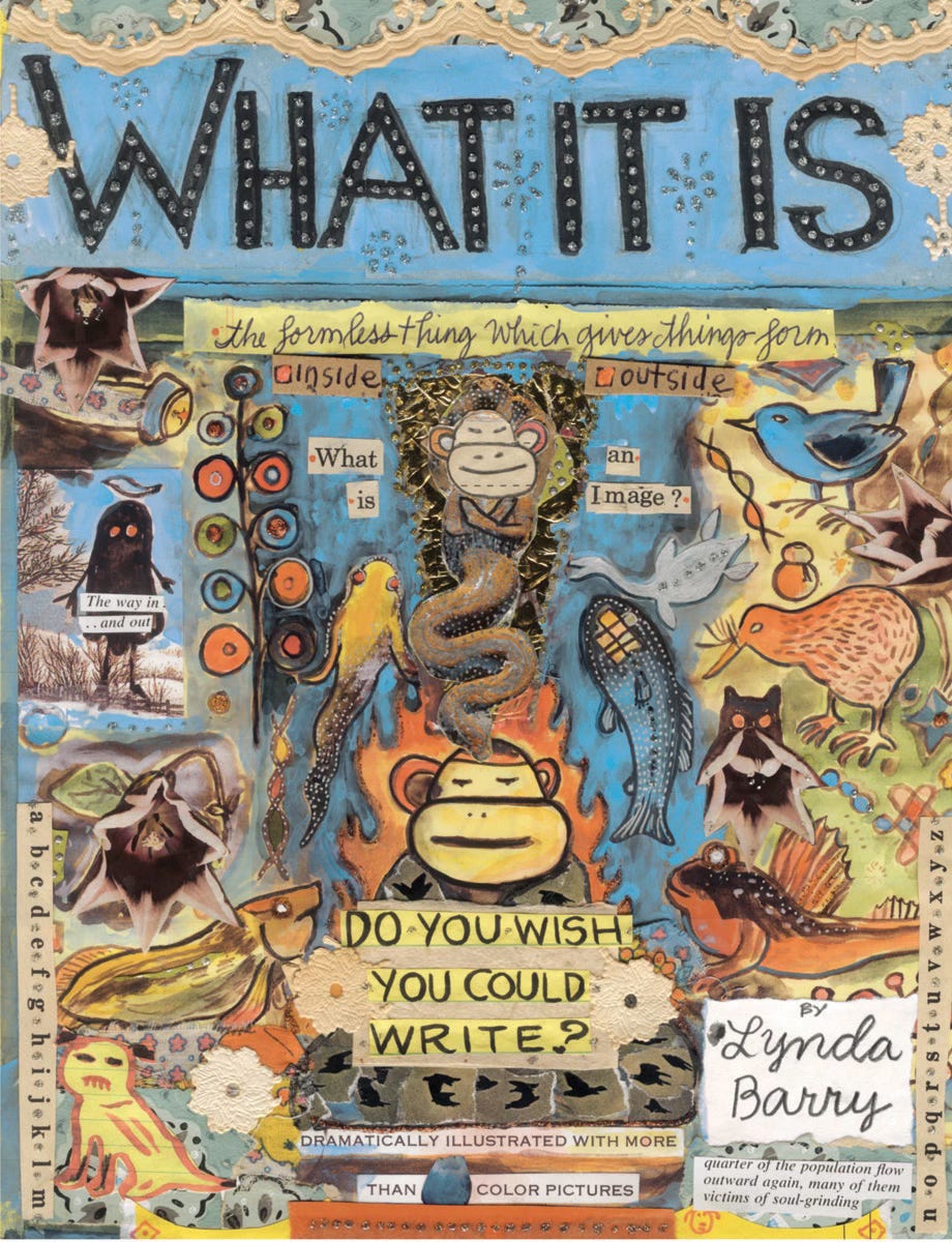 Cover of Lynda Barry’s book, What It Is. The entire cover is hand-drawn, collaged, and densely illustrated. In the center are two faces of monkeys connected by a snake. To the sides are fish, birds, flowers, and other creatures. Below the central monkey are the words: “Do you wish you could write?” Other legible text includes: “What is an image?,” “the formless thing which give things form” and “The way in…and out.” The title appears as block letters with silvery dot-decorations against a band of sky blue. Lynda Barry’s name is hand-written in script at the bottom right.