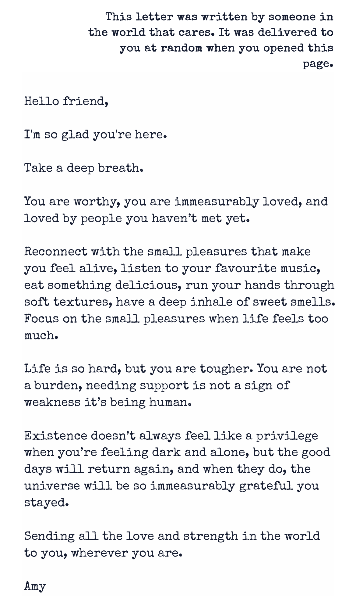 Letter from Reasons to Stay: This letter was written by someone in the world that cares. It was delivered to you at random when you opened this page. Hello friend, I'm so glad you're here. Take a deep breath. You are worthy, you are immeasurably loved, and loved by people you haven't met yet. Reconnect with the small pleasures that make you feel alive, listen to your favourite music, eat something delicious, run your hands through soft textures, have a deep inhale of sweet smells. Focus on the small pleasures when life feels too much. Life is so hard, but you are tougher. You are not a burden, needing support is not a sign of weakness it's being human. Existence doesn't always feel like a privilege when you're feeling dark and alone, but the good days will return again, and when they do, the universe will be so immeasurably grateful you stayed. Sending all the love and strength in the world to you, wherever you are. Amy Letter from Reasons to Stay: This letter was written by someone in the world that cares. It was delivered to you at random when you opened this page. Hello friend, I'm so glad you're here. Take a deep breath. You are worthy, you are immeasurably loved, and loved by people you haven't met yet. Reconnect with the small pleasures that make you feel alive, listen to your favourite music, eat something delicious, run your hands through soft textures, have a deep inhale of sweet smells. Focus on the small pleasures when life feels too much. Life is so hard, but you are tougher. You are not a burden, needing support is not a sign of weakness it's being human. Existence doesn't always feel like a privilege when you're feeling dark and alone, but the good days will return again, and when they do, the universe will be so immeasurably grateful you stayed. Sending all the love and strength in the world to you, wherever you are. Amy