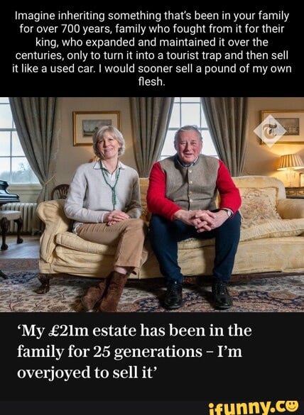 Imagine inheriting something that's been in your family for over 700 years, family who fought from it for their king, who expanded and maintained it over the centuries, only to turn it into a tourist trap and then sell it like a used car. I would sooner sell a pound of my own flesh. 'My estate has been in the family for 25 generations I'm overjoyed to sell it' Imagine inheriting something that's been in your family for over 700 years, family who fought from it for their king, who expanded and maintained it over the centuries, only to turn it into a tourist trap and then sell it like a used car. I would sooner sell a pound of my own flesh. 'My estate has been in the family for 25 generations I'm overjoyed to sell it'