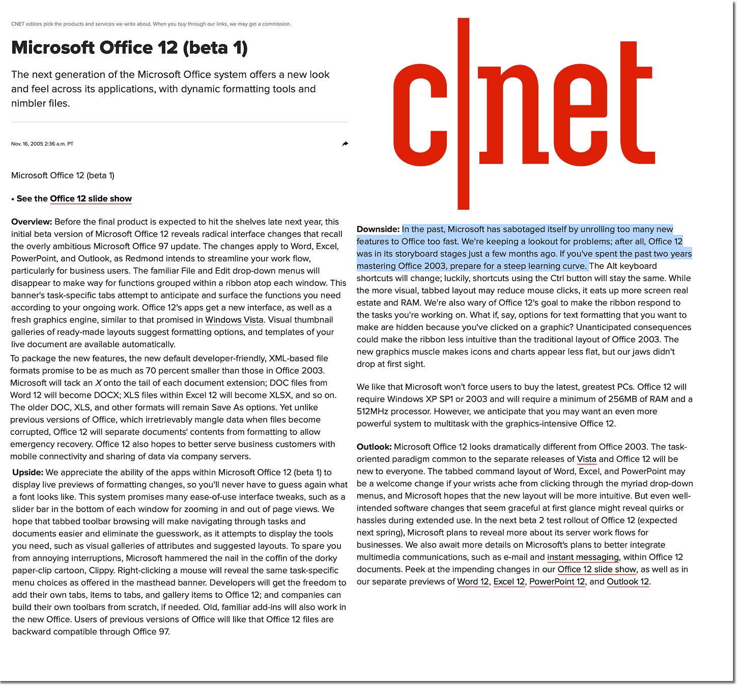 CNET editors pick the products and services we write about. When you buy through our links, we may get a commission. Microsoft Office 12 (beta 1) The next generation of the Microsoft Office system offers a new look and feel across its applications, with dynamic formatting tools and nimbler files. Nov. 16, 2005 2:36 a.m. PT cnet Microsoft Office 12 (beta 1) • See the Office 12 slide show Overview: Before the final product is expected to hit the shelves late next year, this initial beta version of Microsoft Office 12 reveals radical interface changes that recall Downside: In the past, Microsoft has sabotaged itself by unrolling too many new the overly ambitious Microsoft Office 97 update. The changes apply to Word, Excel, features to Office too fast. We're keeping a lookout for problems; after all, Office 12 PowerPoint, and Outlook, as Redmond intends to streamline your work flow, was in its storyboard stages just a few months ago. If you've spent the past two years particularly for business users. The familiar File and Edit drop-down menus will mastering Office 2003, prepare for a steep learning curve. The Alt keyboard disappear to make way for functions grouped within a ribbon atop each window. This shortcuts will change; luckily, shortcuts using the Ctrl button will stay the same. While the more visual, tabbed layout may reduce mouse clicks, it eats up more screen real banner's task-specific tabs attempt to anticipate and surface the functions you need according to your ongoing work. Office 12's apps get a new interface, as well as a estate and RAM. We're also wary of Office 12's goal to make the ribbon respond to the tasks you're working on. What if, say, options for text formatting that you want to fresh graphics engine, similar to that promised in Windows Vista. Visual thumbnail make are hidden because you've clicked on a graphic? Unanticipated consequences galleries of ready-made layouts suggest formatting options, and templates of your could make the ribbon less intuitive than the traditional layout of Office 2003. The live document are available automatically. new graphics muscle makes icons and charts appear less flat, but our jaws didn't To package the new features, the new default developer-friendly, XML-based file drop at first sight. formats promise to be as much as 70 percent smaller than those in Office 2003. Microsoft will tack an X onto the tail of each document extension; DOC files from Word 12 will become DOCX; XLS files within Excel 12 will become XLSX, and so on. The older DOC, XLS, and other formats will remain Save As options. Yet unlike previous versions of Office, which irretrievably mangle data when files become We like that Microsoft won't force users to buy the latest, greatest PCs. Office 12 will require Windows XP SP1 or 2003 and will require a minimum of 256MB of RAM and a 512MHz processor. However, we anticipate that you may want an even more powerful system to multitask with the graphics-intensive Office 12. corrupted, Office 12 will separate documents' contents from formatting to allow emergency recovery. Office 12 also hopes to better serve business customers with mobile connectivity and sharing of data via company servers. Outlook: Microsoft Office 12 looks dramatically different from Office 2003. The task- oriented paradigm common to the separate releases of Vista and Office 12 will be Upside: We appreciate the ability of the apps within Microsoft Office 12 (beta 1) to new to everyone. The tabbed command layout of Word, Excel, and PowerPoint may display live previews of formatting changes, so you'll never have to guess again what be a welcome change if your wrists ache from clicking through the myriad drop-down a font looks like. This system promises many ease-of-use interface tweaks, such as a menus, and Microsoft hopes that the new layout will be more intuitive. But even well- slider bar in the bottom of each window for zooming in and out of page views. We intended software changes that seem graceful at first glance might reveal quirks or hope that tabbed toolbar browsing will make navigating through tasks and hassles during extended use. In the next beta 2 test rollout of Office 12 (expected documents easier and eliminate the guesswork, as it attempts to display the tools next spring), Microsoft plans to reveal more about its server work flows for you need, such as visual galleries of attributes and suggested layouts. To spare you businesses. We also await more details on Microsoft's plans to better integrate from annoying interruptions, Microsoft hammered the nail in the coffin of the dorky multimedia communications, such as e-mail and instant messaging, within Office 12 paper-clip cartoon, Clippy. Right-clicking a mouse will reveal the same task-specific documents. Peek at the impending changes in our Office 12 slide show, as well as in menu choices as offered in the masthead banner. Developers will get the freedom to our separate previews of Word 12, Excel 12, PowerPoint 12, and Outlook 12 add their own tabs, items to tabs, and gallery items to Office 12; and companies can build their own toolbars from scratch, if needed. Old, familiar add-ins will also work in the new Office. Users of previous versions of Office will like that Office 12 files are backward compatible through Office 97. CNET editors pick the products and services we write about. When you buy through our links, we may get a commission. Microsoft Office 12 (beta 1) The next generation of the Microsoft Office system offers a new look and feel across its applications, with dynamic formatting tools and nimbler files. Nov. 16, 2005 2:36 a.m. PT cnet Microsoft Office 12 (beta 1) • See the Office 12 slide show Overview: Before the final product is expected to hit the shelves late next year, this initial beta version of Microsoft Office 12 reveals radical interface changes that recall Downside: In the past, Microsoft has sabotaged itself by unrolling too many new the overly ambitious Microsoft Office 97 update. The changes apply to Word, Excel, features to Office too fast. We're keeping a lookout for problems; after all, Office 12 PowerPoint, and Outlook, as Redmond intends to streamline your work flow, was in its storyboard stages just a few months ago. If you've spent the past two years particularly for business users. The familiar File and Edit drop-down menus will mastering Office 2003, prepare for a steep learning curve. The Alt keyboard disappear to make way for functions grouped within a ribbon atop each window. This shortcuts will change; luckily, shortcuts using the Ctrl button will stay the same. While the more visual, tabbed layout may reduce mouse clicks, it eats up more screen real banner's task-specific tabs attempt to anticipate and surface the functions you need according to your ongoing work. Office 12's apps get a new interface, as well as a estate and RAM. We're also wary of Office 12's goal to make the ribbon respond to the tasks you're working on. What if, say, options for text formatting that you want to fresh graphics engine, similar to that promised in Windows Vista. Visual thumbnail make are hidden because you've clicked on a graphic? Unanticipated consequences galleries of ready-made layouts suggest formatting options, and templates of your could make the ribbon less intuitive than the traditional layout of Office 2003. The live document are available automatically. new graphics muscle makes icons and charts appear less flat, but our jaws didn't To package the new features, the new default developer-friendly, XML-based file drop at first sight. formats promise to be as much as 70 percent smaller than those in Office 2003. Microsoft will tack an X onto the tail of each document extension; DOC files from Word 12 will become DOCX; XLS files within Excel 12 will become XLSX, and so on. The older DOC, XLS, and other formats will remain Save As options. Yet unlike previous versions of Office, which irretrievably mangle data when files become We like that Microsoft won't force users to buy the latest, greatest PCs. Office 12 will require Windows XP SP1 or 2003 and will require a minimum of 256MB of RAM and a 512MHz processor. However, we anticipate that you may want an even more powerful system to multitask with the graphics-intensive Office 12. corrupted, Office 12 will separate documents' contents from formatting to allow emergency recovery. Office 12 also hopes to better serve business customers with mobile connectivity and sharing of data via company servers. Outlook: Microsoft Office 12 looks dramatically different from Office 2003. The task- oriented paradigm common to the separate releases of Vista and Office 12 will be Upside: We appreciate the ability of the apps within Microsoft Office 12 (beta 1) to new to everyone. The tabbed command layout of Word, Excel, and PowerPoint may display live previews of formatting changes, so you'll never have to guess again what be a welcome change if your wrists ache from clicking through the myriad drop-down a font looks like. This system promises many ease-of-use interface tweaks, such as a menus, and Microsoft hopes that the new layout will be more intuitive. But even well- slider bar in the bottom of each window for zooming in and out of page views. We intended software changes that seem graceful at first glance might reveal quirks or hope that tabbed toolbar browsing will make navigating through tasks and hassles during extended use. In the next beta 2 test rollout of Office 12 (expected documents easier and eliminate the guesswork, as it attempts to display the tools next spring), Microsoft plans to reveal more about its server work flows for you need, such as visual galleries of attributes and suggested layouts. To spare you businesses. We also await more details on Microsoft's plans to better integrate from annoying interruptions, Microsoft hammered the nail in the coffin of the dorky multimedia communications, such as e-mail and instant messaging, within Office 12 paper-clip cartoon, Clippy. Right-clicking a mouse will reveal the same task-specific documents. Peek at the impending changes in our Office 12 slide show, as well as in menu choices as offered in the masthead banner. Developers will get the freedom to our separate previews of Word 12, Excel 12, PowerPoint 12, and Outlook 12 add their own tabs, items to tabs, and gallery items to Office 12; and companies can build their own toolbars from scratch, if needed. Old, familiar add-ins will also work in the new Office. Users of previous versions of Office will like that Office 12 files are backward compatible through Office 97.