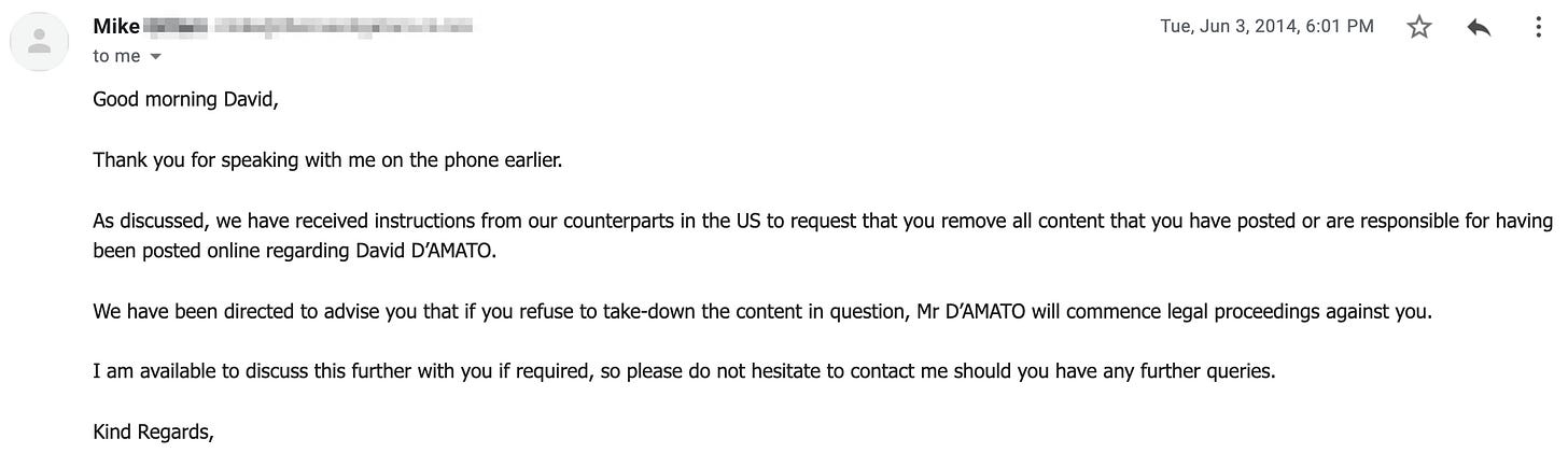 Good morning David,     Thank you for speaking with me on the phone earlier.     As discussed, we have received instructions from our counterparts in the US to request that you remove all content that you have posted or are responsible for having been posted online regarding David D’AMATO.     We have been directed to advise you that if you refuse to take-down the content in question, Mr D’AMATO will commence legal proceedings against you.     I am available to discuss this further with you if required, so please do not hesitate to contact me should you have any further queries.     Kind Regards,