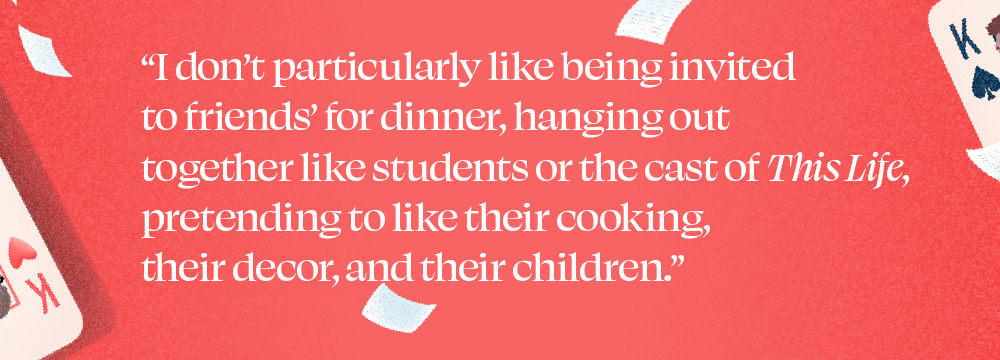 "I don't particularly like being invited to friends' for dinner, hanging out together like students or the cast of This Life, pretending to like their cooking, their decor, and their children."