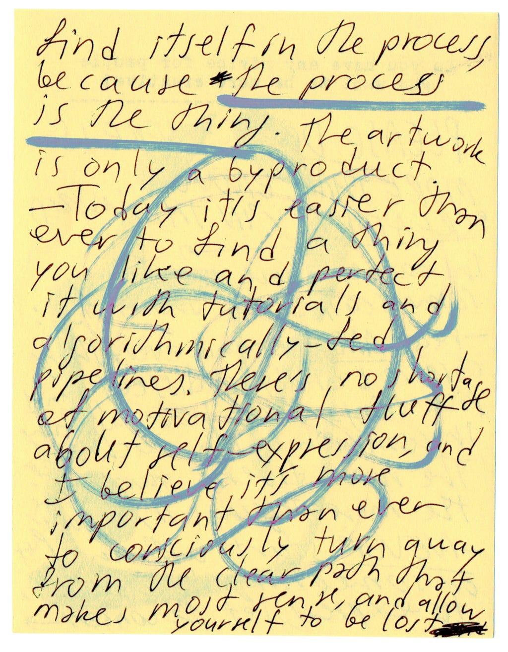 find itself in the processs, because the process is the thing. The artwork is only a byproduct.   - Today it's easier than ever to find a thing you like and perfect it with tutorials and algorithmically-fed pipelines. There's no shortage of motivational fluff about self-expression, and I believe it's more important than ever to consciously turn away from the clear path that makes most sense, and allow yourself to be lost. 