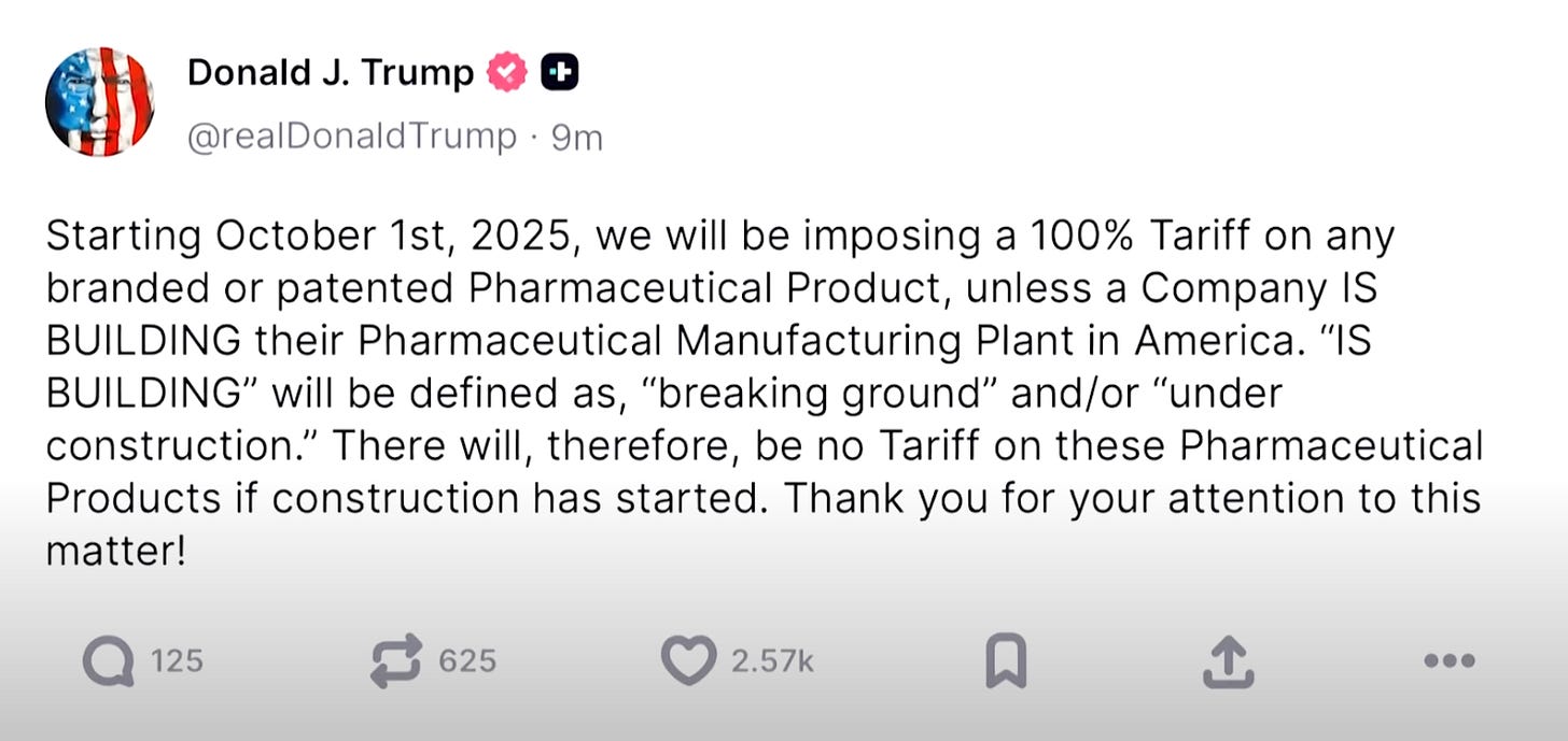 Starting October 1st, 2025, we will be imposing a 100% Tariff on any branded or patented Pharmaceutical Product, unless a Company IS BUILDING their Pharmaceutical Manufacturing Plant in America. "IS BUILDING" will be defined as, "breaking ground" and/or "under construction." There will, therefore, be no Tariff on these Pharmaceutical Products if construction has started. Thank you for your attention to this matter! Starting October 1st, 2025, we will be imposing a 100% Tariff on any branded or patented Pharmaceutical Product, unless a Company IS BUILDING their Pharmaceutical Manufacturing Plant in America. "IS BUILDING" will be defined as, "breaking ground" and/or "under construction." There will, therefore, be no Tariff on these Pharmaceutical Products if construction has started. Thank you for your attention to this matter!