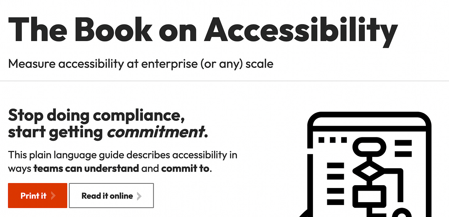 The Book on Accessibility. Measure accessibility at enterprise (or any) scale. Stop doing compliance, start getting commitment. This plain language guide describes accessibility in ways teams can understand and commit to. Primary button "Print it", secondary button "Read it online". The Book on Accessibility. Measure accessibility at enterprise (or any) scale. Stop doing compliance, start getting commitment. This plain language guide describes accessibility in ways teams can understand and commit to. Primary button "Print it", secondary button "Read it online".