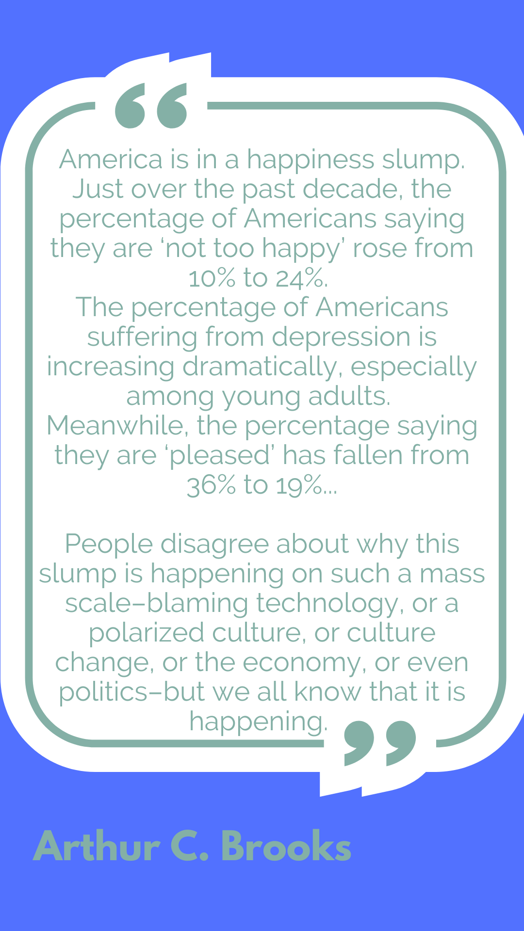 "America is in a happiness slump. Just over the past decade, the percentage of Americans saying they are ‘not too happy’ rose from 10% to 24%. The percentage of Americans suffering from depression is increasing dramatically, especially among young adults. Meanwhile, the percentage saying they are ‘very happy’ has fallen from 36% to 19%...People disagree about why this slump is happening on such a mass scale–blaming technology, or a polarized culture, or culture change, or the economy, or even politics–but we all know that it is happening," said Arthur C. Brooks.