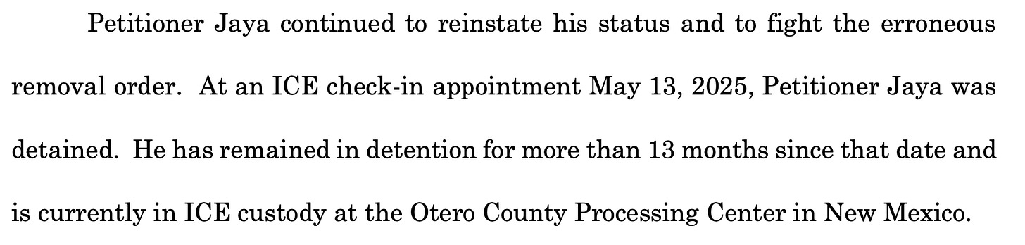 Petitioner Jaya continued to reinstate his status and to fight the erroneous removal order. At an ICE check-in appointment May 13, 2025, Petitioner Jaya was detained. He has remained in detention for more than 13 months since that date and is currently in ICE custody at the Otero County Processing Center in New Mexico.