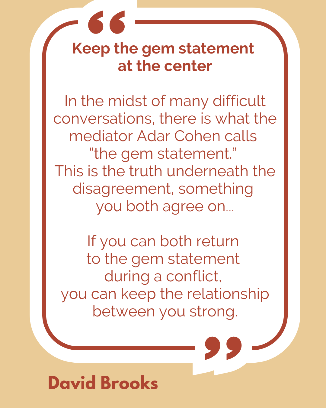 Keep the gem statement at the center. “In the midst of many difficult conversations, there is what the mediator Adar Cohen calls ‘the gem statement.’ This is the truth underneath the disagreement, something you both agree on…If you can both return to the gem statement during a conflict, you can keep the relationship between you strong,” said David Brooks.