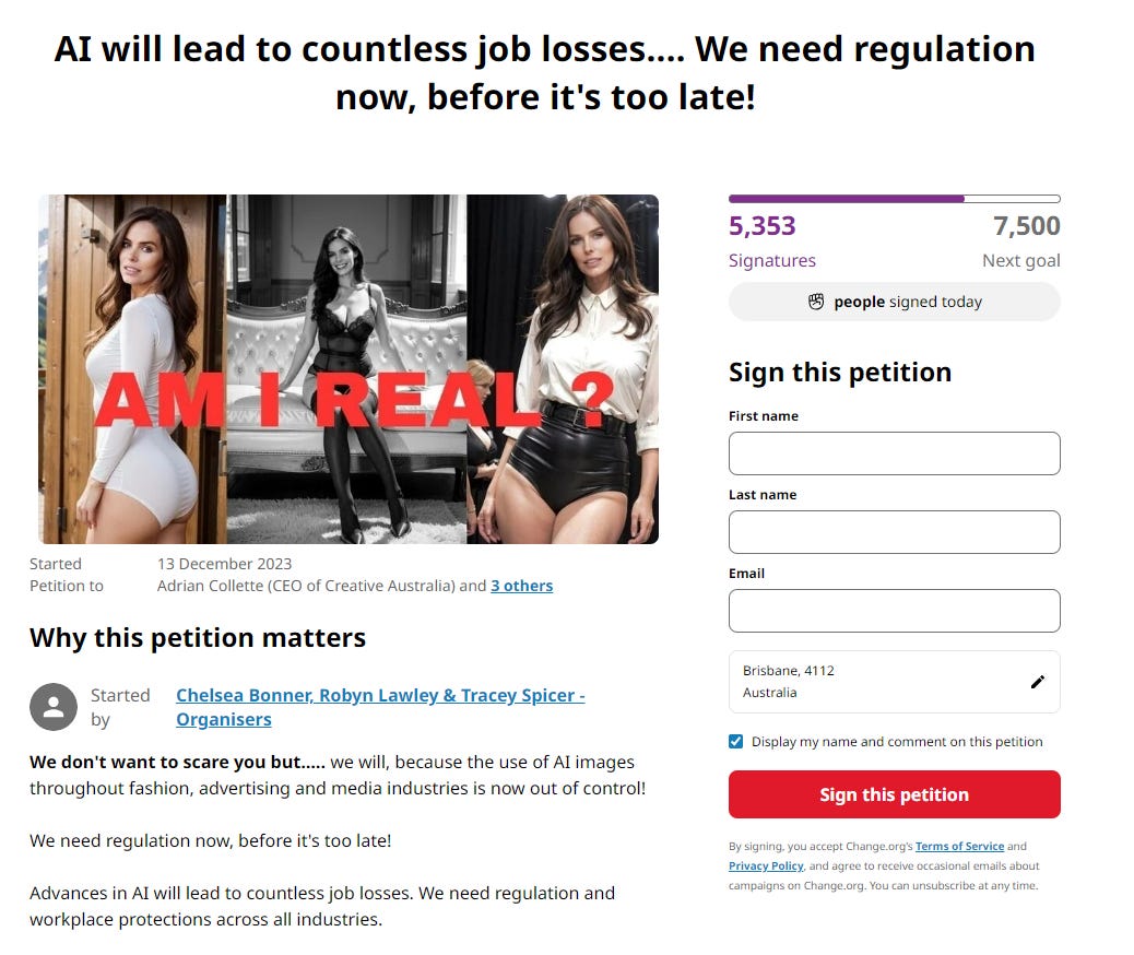 Al will lead to countless job losses.... We need regulation 
now, before it's too late! 
5,353 
Signatures 
7,500 
Next goal 
Started 
Petition to 
13 December 2023 
Adrian Collette (CEO of Creative Australia) and 3 others 
Why this petition matters 
Started Chelsea Bonner, Robyn Lawley & TraceySpicer - 
by 
Organisers 
We don't want to scare you but..... we will, because the use of Al images 
throughout fashion, advertising and media industries is now out of control! 
We need regulation now, before it's too late! 
Advances in Al will lead to countless job losses. We need regulation and 
workplace protections across all industries. 
people signed today 
Sign this petition 
First name 
Last name 
Email 
Brisbane, 4112 
Australia 
Display my name and comment on this petition 
Sign this petition 
By Signing. you accept Change.orgS Terms Of Service and 
and agree to receive emails about 
Campaigns Chang-e.org_ You Carl unsubscribe at any time. 