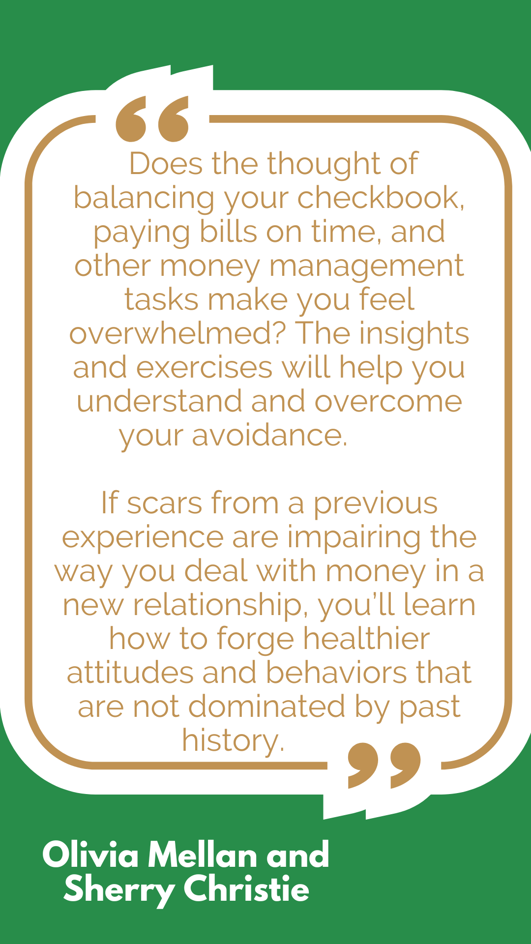 “Does the thought of balancing your checkbook, paying bills on time, and other money management tasks make you feel overwhelmed? The insights and exercises will help you understand and overcome your avoidance. If scars from a previous experience are impairing the way you deal with money in a new relationship, you’ll learn how to forge healthier attitudes and behaviors that are not dominated by past history,” said Olivia Mellan and Sherry Christie. “Does the thought of balancing your checkbook, paying bills on time, and other money management tasks make you feel overwhelmed? The insights and exercises will help you understand and overcome your avoidance. If scars from a previous experience are impairing the way you deal with money in a new relationship, you’ll learn how to forge healthier attitudes and behaviors that are not dominated by past history,” said Olivia Mellan and Sherry Christie.