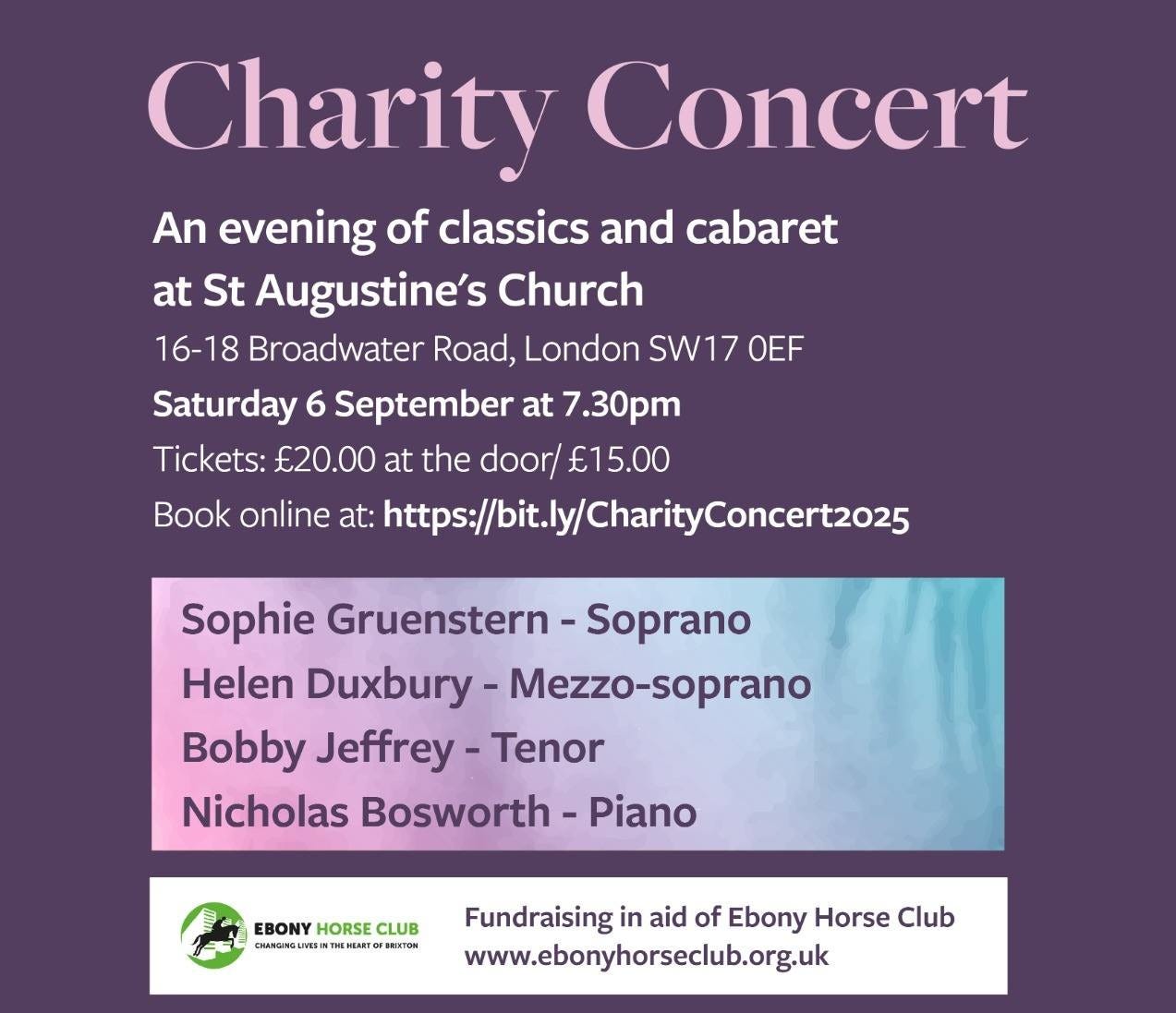 May be an image of musical instrument and text that says "Charity Concert An evening of classics and cabaret at St Augustine's Church 16-18 Broadwater Road, London SW17 OEF Saturday 6 September at 7.30pm Tickets: €20.00 at the door/ €15.00 Book online at: https://bt.l/CharityConcert2025 Sophie Gruenstern Soprano Helen Duxbury Mezzo-soprano Bobby Jeffrey- Tenor Nicholas Bosworth Piano EBONY HORSE EBOLUB HORSECLUB CLUB Fundraisingi in aid of Ebony Horse Club www.ebonyhorseclub.org.uk StAugustine's St Tooting BROADV BROADWATERROAD ROAD"