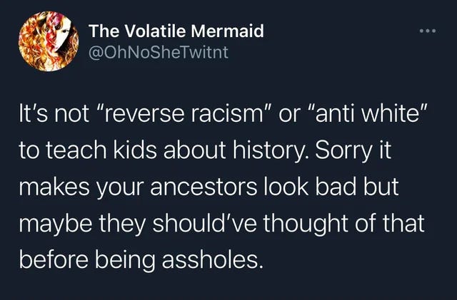 A screenshot of a tweet from "The Volatile Mermaid" (@OhNoSheTwitnt). The tweet, on a dark background with white text, reads: "It's not 'reverse racism' or 'anti white' to teach kids about history. Sorry it makes your ancestors look bad but maybe they should've thought of that before being assholes."