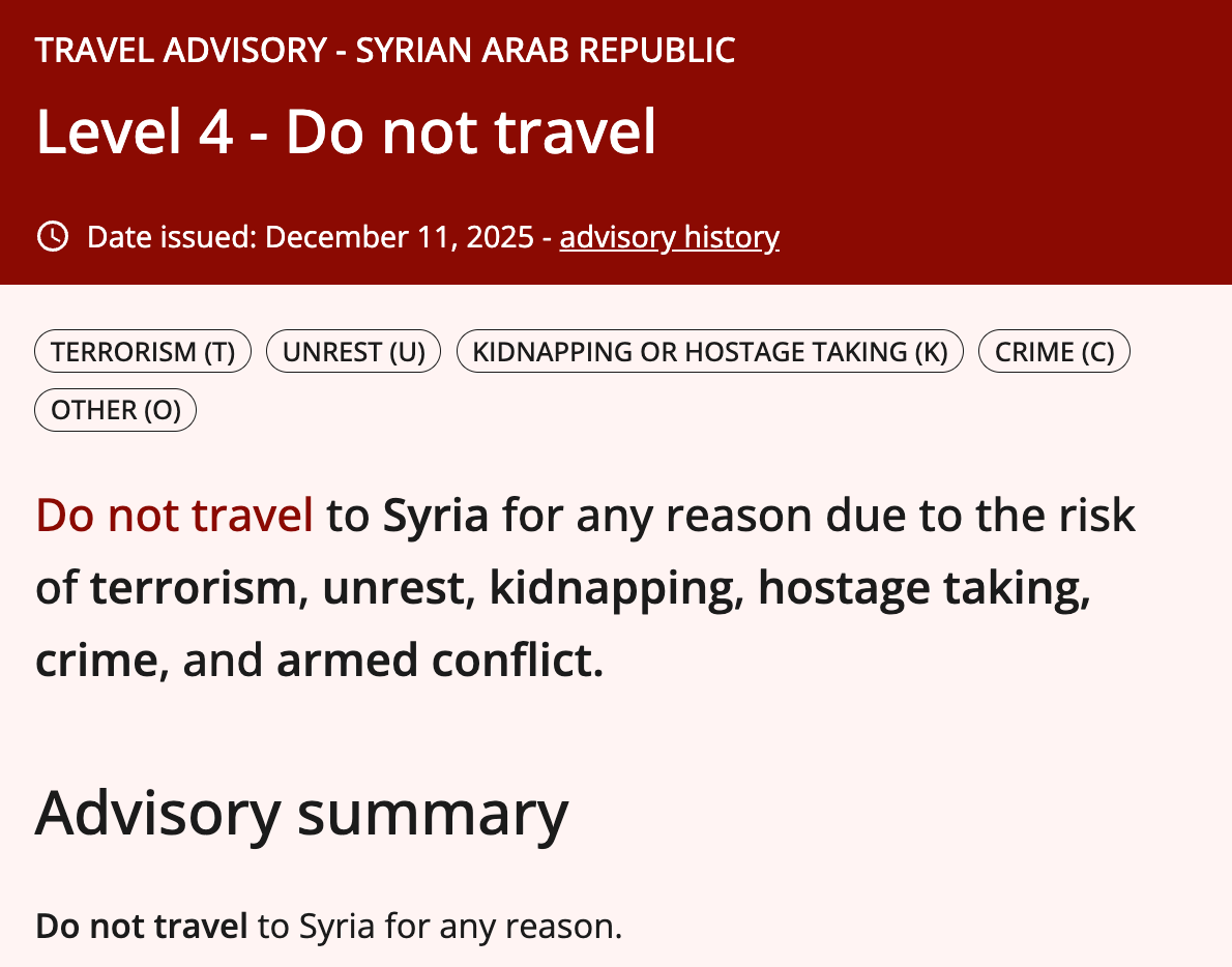 TRAVEL ADVISORY - SYRIAN ARAB REPUBLIC Level 4 - Do not travel © Date issued: December 11, 2025 - advisory history. TERRORISM (T) UNREST (U) ) (KIDNAPPING OR HOSTAGE TAKING (K) CRIME (C) OTHER (O) Do not travel to Syria for any reason due to the risk of terrorism, unrest, kidnapping, hostage taking, crime, and armed conflict. Advisory summary Do not travel to Syria for any reason. TRAVEL ADVISORY - SYRIAN ARAB REPUBLIC Level 4 - Do not travel © Date issued: December 11, 2025 - advisory history. TERRORISM (T) UNREST (U) ) (KIDNAPPING OR HOSTAGE TAKING (K) CRIME (C) OTHER (O) Do not travel to Syria for any reason due to the risk of terrorism, unrest, kidnapping, hostage taking, crime, and armed conflict. Advisory summary Do not travel to Syria for any reason.