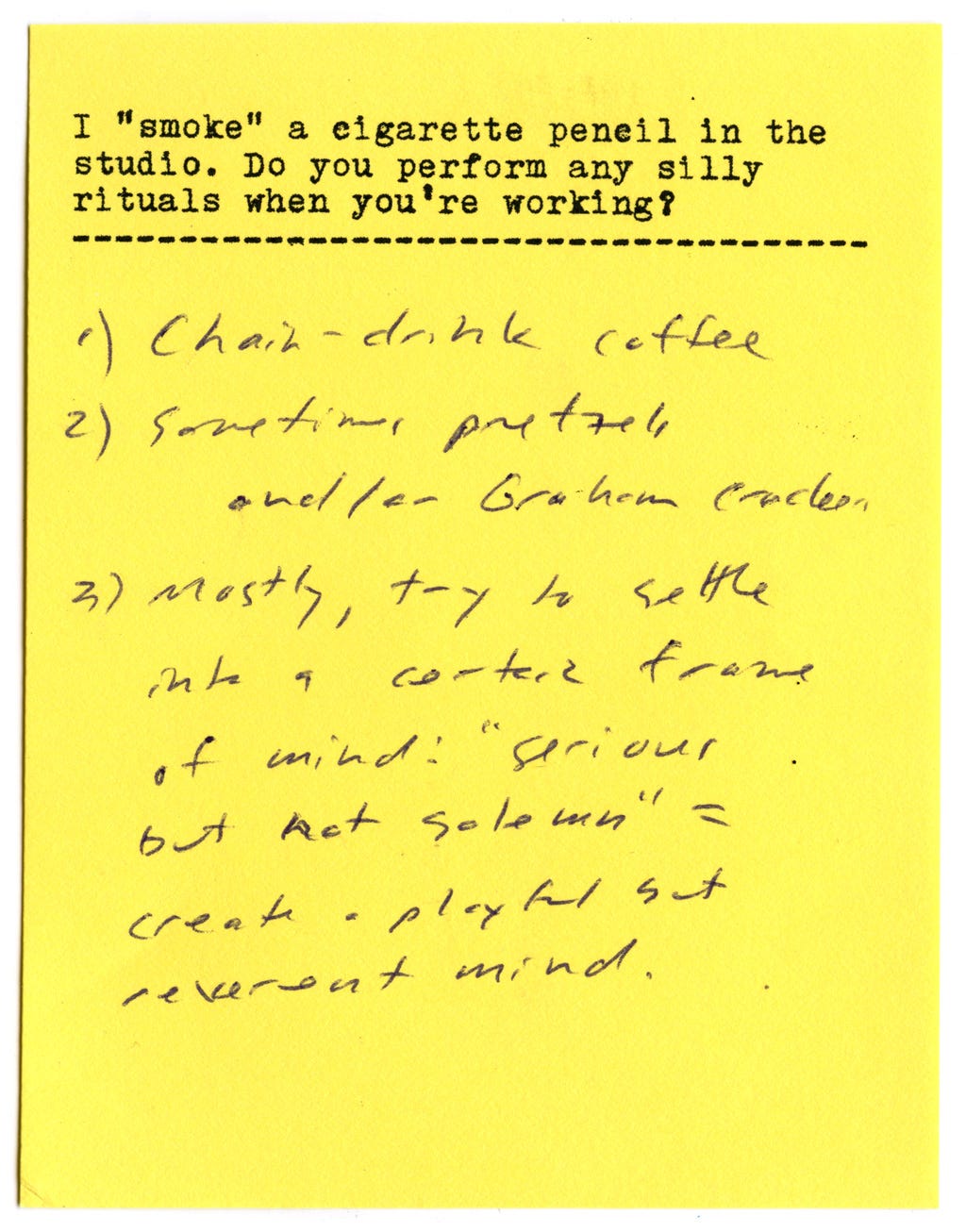 I "smoke" a cigarette pencil in the studio. Do you perform any silly rituals when you're working?  1) Chain-drink coffee 2) Sometimes pretzels and/or graham crackers 3) Mostly, try to settle into a certain frame of mind! "Serious but not solemn" = create a playful but reverent mind. 