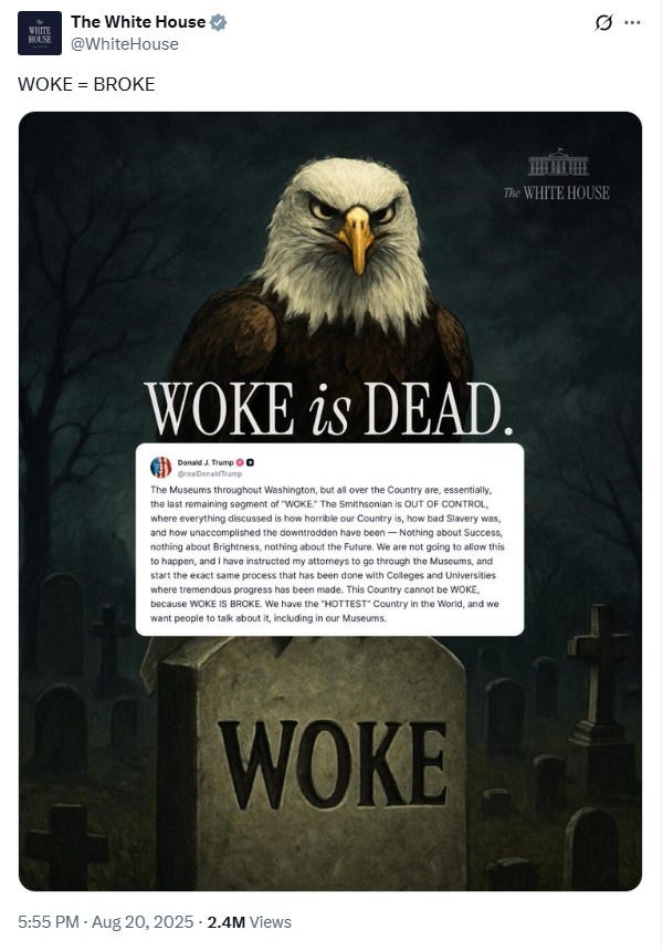 Screenshot of White House tweet dated August 20, 2025, with text, in all caps, 'WOKE = BROKE.'  Image: An AI-generated 'painting' of a bald eagle perched on a tombstone with the word 'WOKE' on it and the phrase 'WOKE is DEAD' superimposed over the eagle's chest. Below that, Donald Trump's social media post attacking museums is also superimposed over the image, although the type is so small that it's difficult to read at normal screen resolution on a computer. On a phone, forget it.