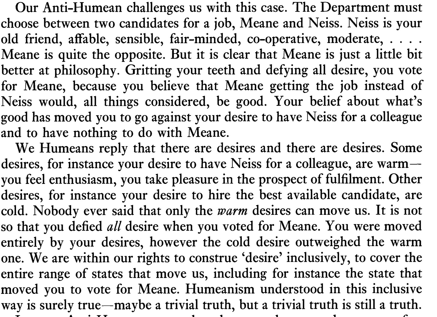 A passage from Lewis. It reads: Our Anti-Humean challenges us with this case. The Department must choose between two candidates for a job, Meane and Neiss. Neiss is your old friend, affable, sensible, fair-minded, co-operative, moderate, . . . . Meane is quite the opposite. But it is clear that Meane is just a little bit better at philosophy. Gritting your teeth and defying all desire, you vote for Meane, because you believe that Meane getting the job instead of Neiss would, all things considered, be good. Your belief about what's good has moved you to go against your desire to have Neiss for a colleague and to have nothing to do with Meane.  We Humeans reply that there are desires and there are desires. Some desires, for instance your desire to have Neiss for a colleague, are warm— you feel enthusiasm, you take pleasure in the prospect of fulfilment. Other desires, for instance your desire to hire the best available candidate, are cold. Nobody ever said that only the warm desires can move us. I t is not so that you defied all desire when you voted for Meane. You were moved entirely by your desires, however the cold desire outweighed the warm one. We are within our rights to construe 'desire' inclusively, to cover the entire range of states that move us, including for instance the state that moved you to vote for Meane. Humeanism understood in this inclusive way is surely true—maybe a trivial truth, but a trivial truth is still a truth.