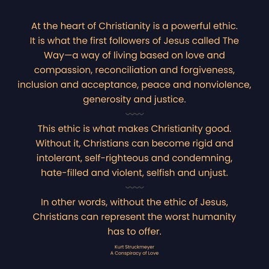 May be an image of text that says 'At the heart of Christianity is α powerful ethic. It is what the first followers of Jesus called The Way-a way of living based on love and compassion, reconciliation and forgiveness, inclusion and acceptance, peace and nonviolence, generosity and justice. This ethic is what makes Christianity good. Without it, Christians can become rigid and intolerant, self-righteous and condemning, hate-filled and violent, selfish and unjust. In other words, without the ethic of Jesus, Christians can represent the worst humanity has hastooffer. to offer. KurtStruckmeyer yer Kurt AConspiracyofLove Love'