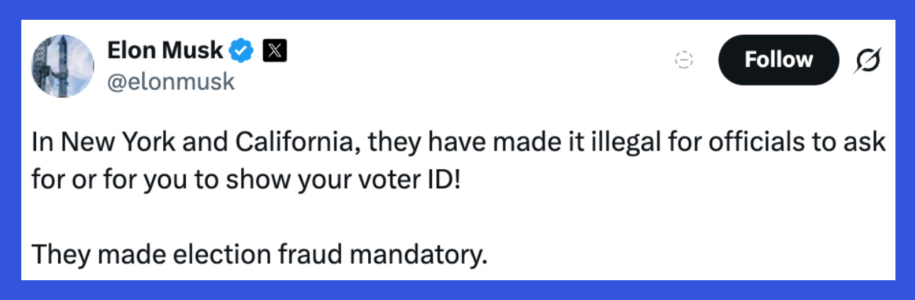 Elon Musk falsely claims that asking for voter ID in New York and California is “illegal.” Source: X account @elonmusk Elon Musk falsely claims that asking for voter ID in New York and California is “illegal.” Source: X account @elonmusk