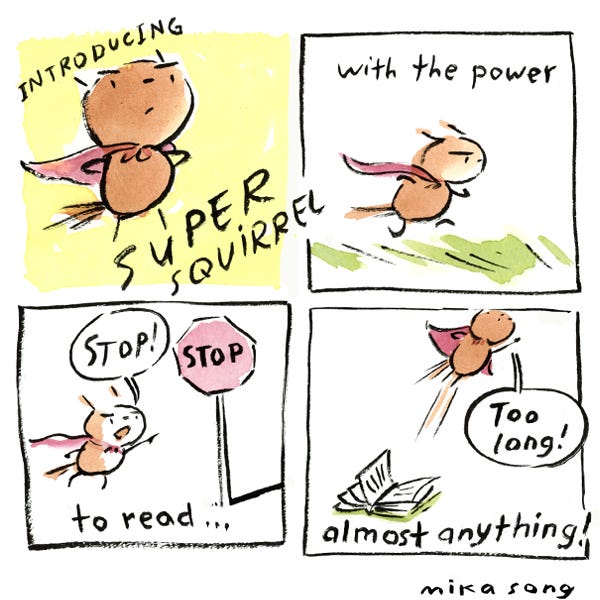 Little Bee the tiny squirrel now has a red cape and is levitating as the caption reads “Introducing Super Squirrel”. In the next panel, Little Bee is running in the grass and sees a stop sign and yells “stop!” The caption reads “with the power to read …” Little Bee comes across a book and yells “too long!” and flies away. The caption reads, “... almost anything!”