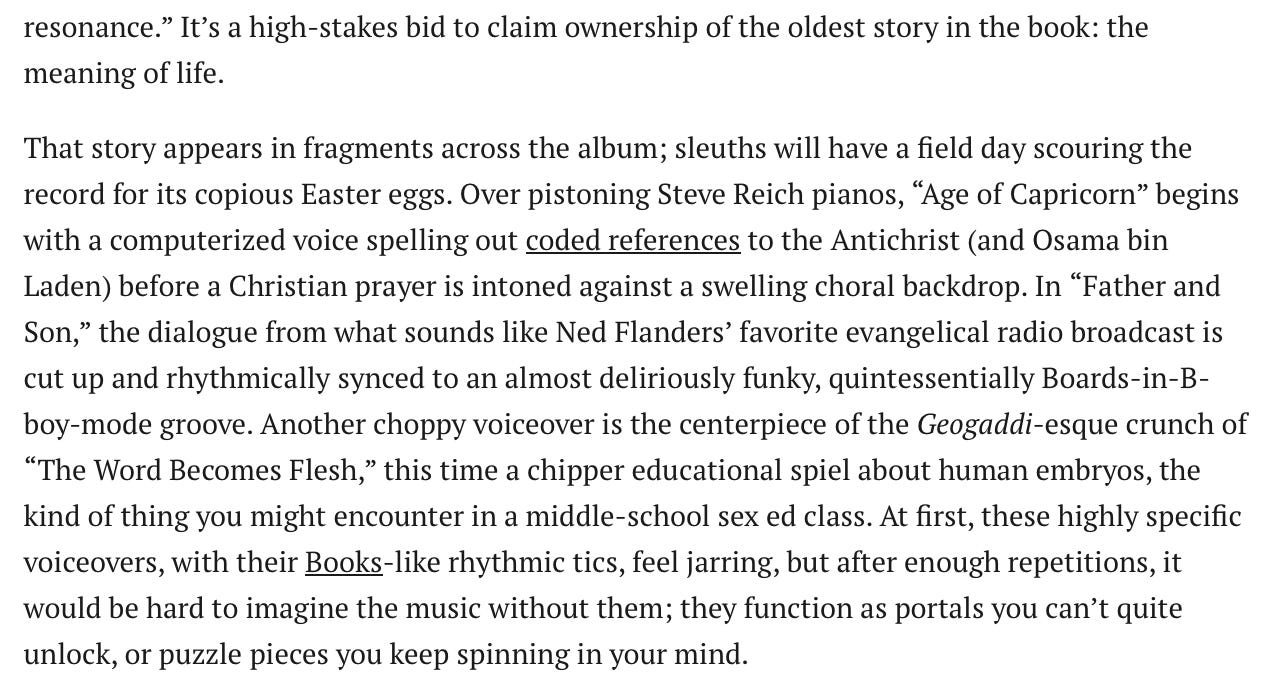 It’s a high-stakes bid to claim ownership of the oldest story in the book: the meaning of life. That story appears in fragments across the album; sleuths will have a field day scouring the record for its copious Easter eggs. Over pistoning Steve Reich pianos, “Age of Capricorn” begins with a computerized voice spelling out coded references to the Antichrist (and Osama bin Laden) before a Christian prayer is intoned against a swelling choral backdrop. In “Father and Son,” the dialogue from what sounds like Ned Flanders’ favorite evangelical radio broadcast is cut up and rhythmically synced to an almost deliriously funky, quintessentially Boards-in-B-boy-mode groove. Another choppy voiceover is the centerpiece of the Geogaddi-esque crunch of “The Word Becomes Flesh,” this time a chipper educational spiel about human embryos, the kind of thing you might encounter in a middle-school sex ed class. At first, these highly specific voiceovers, with their Books-like rhythmic tics, feel jarring, but after enough repetitions, it would be hard to imagine the music without them; they function as portals you can’t quite unlock, or puzzle pieces you keep spinning in your mind. It’s a high-stakes bid to claim ownership of the oldest story in the book: the meaning of life. That story appears in fragments across the album; sleuths will have a field day scouring the record for its copious Easter eggs. Over pistoning Steve Reich pianos, “Age of Capricorn” begins with a computerized voice spelling out coded references to the Antichrist (and Osama bin Laden) before a Christian prayer is intoned against a swelling choral backdrop. In “Father and Son,” the dialogue from what sounds like Ned Flanders’ favorite evangelical radio broadcast is cut up and rhythmically synced to an almost deliriously funky, quintessentially Boards-in-B-boy-mode groove. Another choppy voiceover is the centerpiece of the Geogaddi-esque crunch of “The Word Becomes Flesh,” this time a chipper educational spiel about human embryos, the kind of thing you might encounter in a middle-school sex ed class. At first, these highly specific voiceovers, with their Books-like rhythmic tics, feel jarring, but after enough repetitions, it would be hard to imagine the music without them; they function as portals you can’t quite unlock, or puzzle pieces you keep spinning in your mind.
