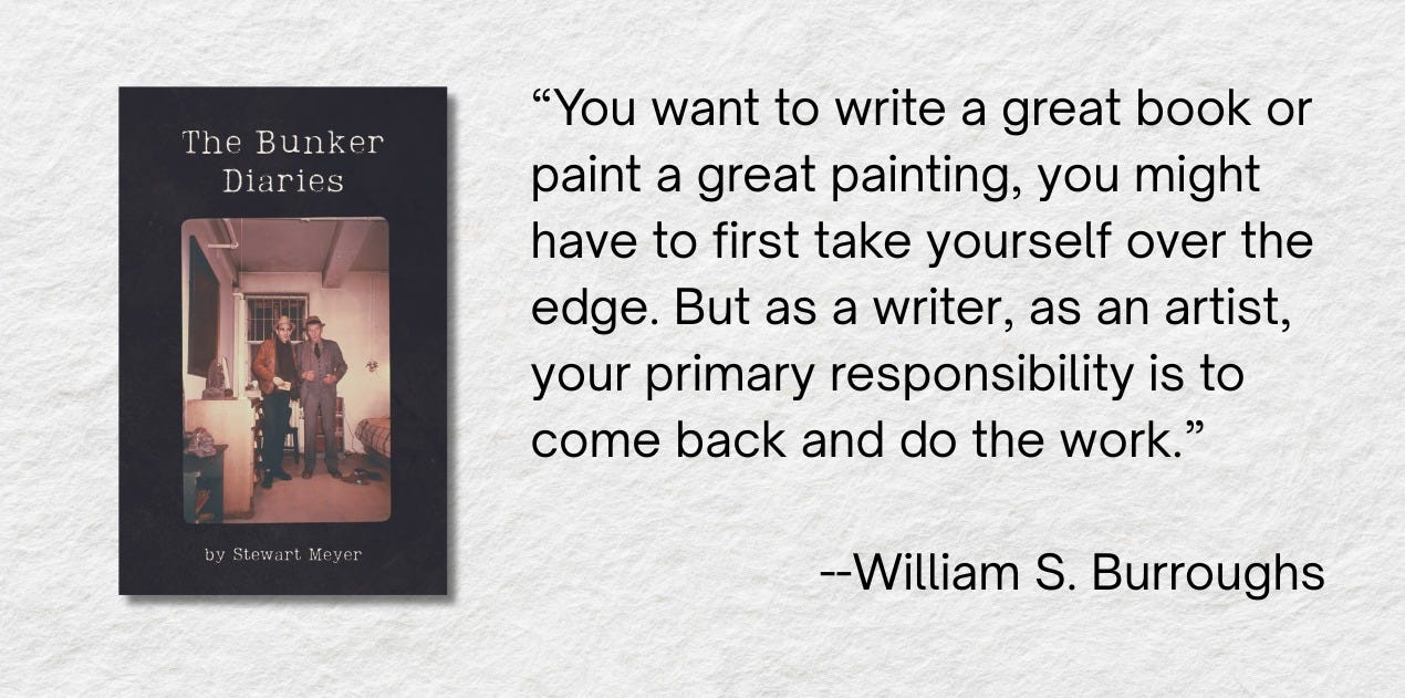May be an image of 2 people and text that says "The Bunker Diaries "You want to write a great book or paint a great painting, you might have to first take yourself over the edge. But as a writer, as an artist, your primary responsibility is to come back and do do the work." bySlewartMeyer by byStewart wart Meyer --William S. Burroughs"