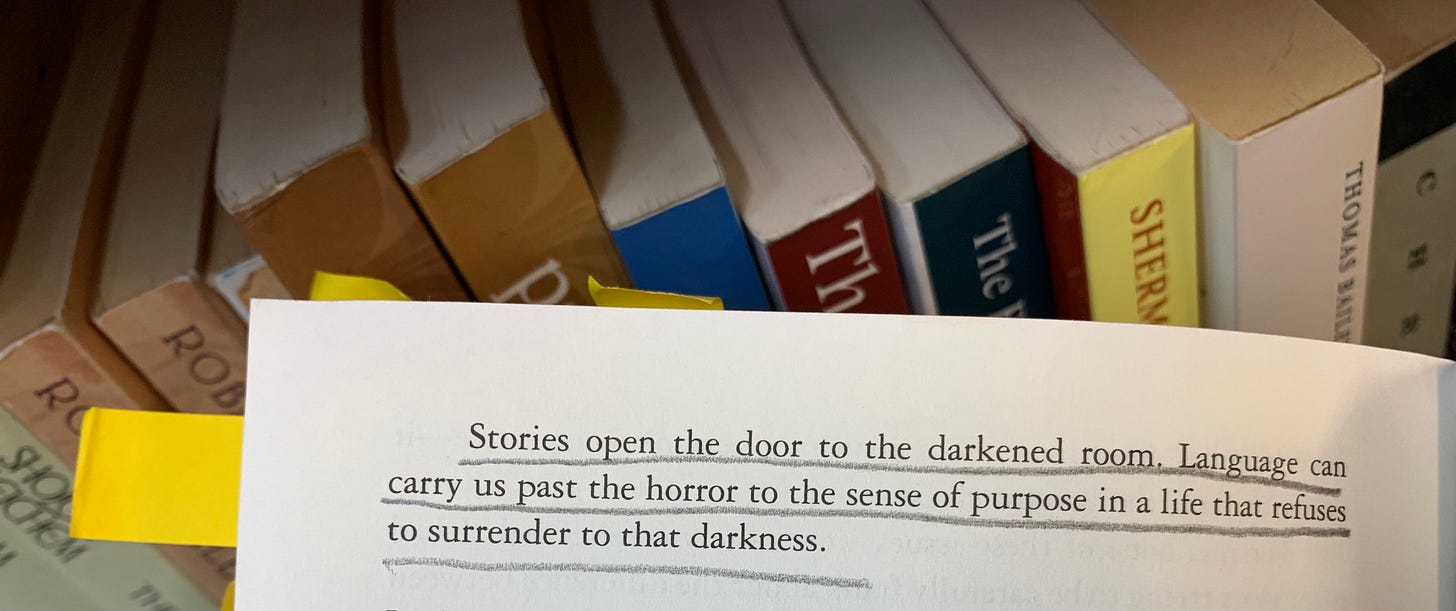 Underlined: “Stories open the door to the darkened room. Language can carry us past the horror to the sense of purpose in a life that refuses to surrender to that darkness.”