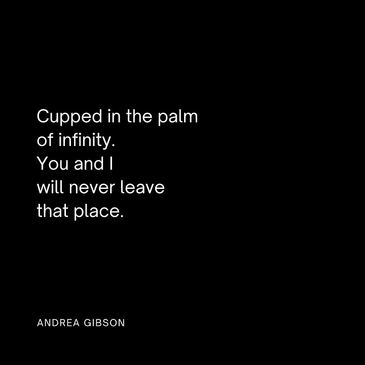 1. Cupped in the palm of infinity, you and I will never leave that place. - Andrea Gibson 2. My love, Come become beside me until I find your first silver hair in our tub, until I find your last silver hair in our tub. -Andrea Gibson 3. —The heartbeat is actually the sound made by the heart valves closing If you, my love, ever hold a stethoscope to my chest, I will tell you to listen for the silence in between. What is and what will always be yours is the sound of my heart finally opening. 4. Come see me in the good light. Come tell me what you tell the truth. Come trouble me. Come lightning strike. Come read aloud what I can’t pronounce of my own name. - Andrea Gibson