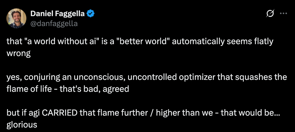 that "a world without ai" is a "better world" automatically seems flatly wrong yes, conjuring an unconscious, uncontrolled optimizer that squashes the flame of life - that's bad, agreed but if agi CARRIED that flame further / higher than we - that would be... glorious that "a world without ai" is a "better world" automatically seems flatly wrong yes, conjuring an unconscious, uncontrolled optimizer that squashes the flame of life - that's bad, agreed but if agi CARRIED that flame further / higher than we - that would be... glorious