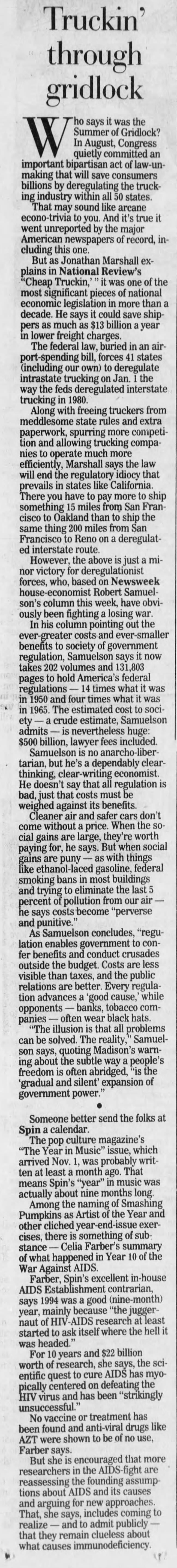 Truckin' through gridlock making that will save consumers billions by deregulating the trucking industry within all 50 states. That may sound like arcane econo-trivia to you. And it's true it went unreported by the major American newspapers of record, including this one. But as Jonathan Marshall explains in National Review's 'Cheap Truckin,' " it was one of the most significant pieces of national economic legislation in more than a decade. He says it could save shippers as much as $13 billion a year in lower freight charges. The federal law, buried in an airport-spending bill, forces 41 states (including our own) to deregulate intrastate trucking on Jan. 1 the way the feds deregulated interstate trucking in 1980. Along with freeing truckers from meddlesome state rules and extra paperwork, spurring more competition and allowing trucking companies to operate much more efficiently, Marshall says the ! law will end the regulatory idiocy that prevails in states like California. There you have to pay more to ship something 15 miles from San Francisco to Oakland than to ship the same thing 200 miles from San Francisco to Reno on a deregulated interstate route. However, the above is just a minor Tho says it was the Summer of Gridlock? In August, Congress quietly committed an important bipartisan act law-un- However, the above is just a minor victory for deregulationist forces, who, based on Newsweek house-economist Robert Samuelson's column this week, have obviously been fighting a losing war. In his column pointing out the ever greater costs and ever benefits to society of government regulation, Samuelson says it now takes 202 volumes and 131,803 pages to hold America's federal regulations - 14 times what it was four times what it was in 1965. 5. The estimated cost to society - a crude estimate, Samuelson admits - is nevertheless huge: $500 billion, lawyer fees included. Samuelson is no anarcho-libertarian, but he's a dependably clearthinking, clear-writing economist. He doesn't say that all regulation is bad, just that costs must be weighed against its benefits. Cleaner air and safer cars don't come without a price. When the social gains are large, they're worth paying for, he says. But when social gains are puny as with things like ethanol-laced gasoline, federal smoking bans in most buildings and trying to eliminate the last 5 percent of pollution from our air - he says costs become "perverse and punitive." As Samuelson concludes, "regulation enables government to confer benefits and conduct crusades outside the budget. Costs are less visible than taxes, and the public relations are better. Every regulation advances a 'good cause,' while opponents - banks, tobacco companies - often wear black hats. "The illusion is that all problems can be solved. The reality," Samuelson says, quoting Madison's warning about the subtle way a people's freedom is often abridged, "is the 'gradual and silent' expansion of government power." Someone better send the folks at Spin a calendar. The pop culture magazine's "The Year in Music" issue, which arrived Nov. 1, was probably written at least a month ago. That means Spin's "year" in music was actually about nine months long. Among the naming of Smashing Pumpkins as Artist of the Year and other cliched year-end-issue exercises, there is something of substance Celia Farber's summary of what happened in Year 10 of the War Against AIDS. Farber, Spin's excellent in-house AIDS Establishment contrarian, says 1994 was a good (nine-month) year, mainly because "the juggernaut of HIV-AIDS research at least started to ask itself where the hell it was headed." For 10 years and $22 billion worth of research, she says, the scientific quest to cure AIDS has myopically centered on defeating tr the HIV virus and has been "strikingly unsuccessful." No vaccine or treatment has been found and anti -viral drugs like AZT were shown to be of no use, Farber says. But she is encouraged that more researchers in the AIDS-fight are reassessing the founding assumptions about AIDS and its causes and arguing for new approaches. That, she says, includes coming to realize - and to admit publicly - - - that they remain clueless about what causes immunodeficiency. Truckin' through gridlock making that will save consumers billions by deregulating the trucking industry within all 50 states. That may sound like arcane econo-trivia to you. And it's true it went unreported by the major American newspapers of record, including this one. But as Jonathan Marshall explains in National Review's 'Cheap Truckin,' " it was one of the most significant pieces of national economic legislation in more than a decade. He says it could save shippers as much as $13 billion a year in lower freight charges. The federal law, buried in an airport-spending bill, forces 41 states (including our own) to deregulate intrastate trucking on Jan. 1 the way the feds deregulated interstate trucking in 1980. Along with freeing truckers from meddlesome state rules and extra paperwork, spurring more competition and allowing trucking companies to operate much more efficiently, Marshall says the ! law will end the regulatory idiocy that prevails in states like California. There you have to pay more to ship something 15 miles from San Francisco to Oakland than to ship the same thing 200 miles from San Francisco to Reno on a deregulated interstate route. However, the above is just a minor Tho says it was the Summer of Gridlock? In August, Congress quietly committed an important bipartisan act law-un- However, the above is just a minor victory for deregulationist forces, who, based on Newsweek house-economist Robert Samuelson's column this week, have obviously been fighting a losing war. In his column pointing out the ever greater costs and ever benefits to society of government regulation, Samuelson says it now takes 202 volumes and 131,803 pages to hold America's federal regulations - 14 times what it was four times what it was in 1965. 5. The estimated cost to society - a crude estimate, Samuelson admits - is nevertheless huge: $500 billion, lawyer fees included. Samuelson is no anarcho-libertarian, but he's a dependably clearthinking, clear-writing economist. He doesn't say that all regulation is bad, just that costs must be weighed against its benefits. Cleaner air and safer cars don't come without a price. When the social gains are large, they're worth paying for, he says. But when social gains are puny as with things like ethanol-laced gasoline, federal smoking bans in most buildings and trying to eliminate the last 5 percent of pollution from our air - he says costs become "perverse and punitive." As Samuelson concludes, "regulation enables government to confer benefits and conduct crusades outside the budget. Costs are less visible than taxes, and the public relations are better. Every regulation advances a 'good cause,' while opponents - banks, tobacco companies - often wear black hats. "The illusion is that all problems can be solved. The reality," Samuelson says, quoting Madison's warning about the subtle way a people's freedom is often abridged, "is the 'gradual and silent' expansion of government power." Someone better send the folks at Spin a calendar. The pop culture magazine's "The Year in Music" issue, which arrived Nov. 1, was probably written at least a month ago. That means Spin's "year" in music was actually about nine months long. Among the naming of Smashing Pumpkins as Artist of the Year and other cliched year-end-issue exercises, there is something of substance Celia Farber's summary of what happened in Year 10 of the War Against AIDS. Farber, Spin's excellent in-house AIDS Establishment contrarian, says 1994 was a good (nine-month) year, mainly because "the juggernaut of HIV-AIDS research at least started to ask itself where the hell it was headed." For 10 years and $22 billion worth of research, she says, the scientific quest to cure AIDS has myopically centered on defeating tr the HIV virus and has been "strikingly unsuccessful." No vaccine or treatment has been found and anti -viral drugs like AZT were shown to be of no use, Farber says. But she is encouraged that more researchers in the AIDS-fight are reassessing the founding assumptions about AIDS and its causes and arguing for new approaches. That, she says, includes coming to realize - and to admit publicly - - - that they remain clueless about what causes immunodeficiency.