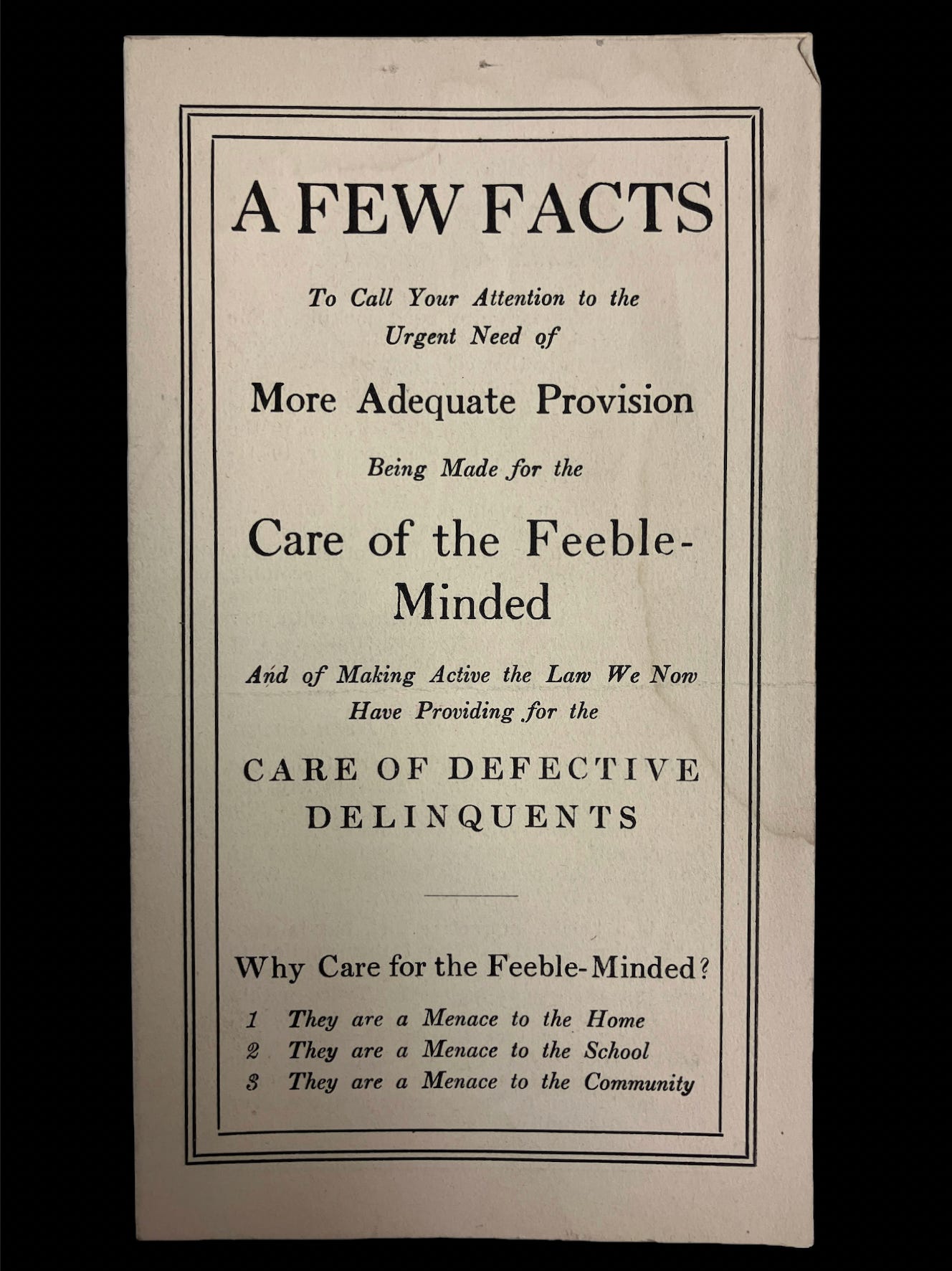 A pamphlet from the 1910s in Massachusetts reading A FEW FACTS To Call Your Attention to the Urgent Need of More Adequate Provision Being Made for the Care of the Feeble-Minded And of Making Active the Lan We Non Have Providing for the CARE OF DEFECTIVE DELINQUENTS Why Care for the Feeble-Minded? 1 They are a Menace to the Home 2 . They are a Menace to the School 3 They are a Menace to the Community A pamphlet from the 1910s in Massachusetts reading A FEW FACTS To Call Your Attention to the Urgent Need of More Adequate Provision Being Made for the Care of the Feeble-Minded And of Making Active the Lan We Non Have Providing for the CARE OF DEFECTIVE DELINQUENTS Why Care for the Feeble-Minded? 1 They are a Menace to the Home 2 . They are a Menace to the School 3 They are a Menace to the Community