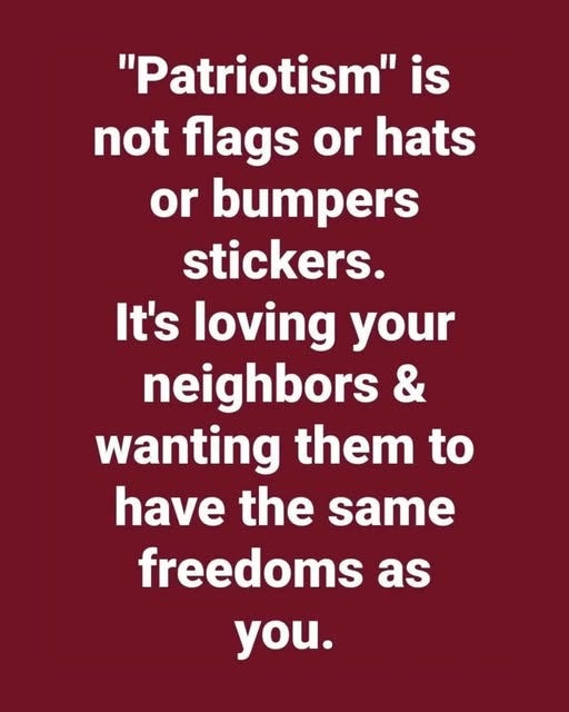 May be an image of text that says '"Patriotism" is not flags or hats or bumpers stickers. It's loving your neighbors & wanting them to have the same freedoms as you.'