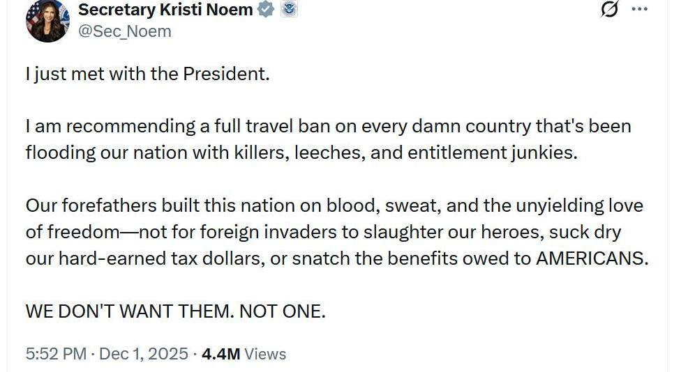 May be an image of text that says 'Secretary Kristi Noem @Sec_Noem just met with the President. I am recommending a full travel ban on every damn country that's been flooding our nation with killers, leeches, and entitlement junkies. Our forefathers built this nation on blood, sweat, and the unyielding love of freedom for foreign invaders to slaughter our heroes, suck dry our hard-earned tax dollars, or snatch the benefits owed to AMERICANS. WE DON'T WANT THEM. NOT ONE. 5:52 PM Dec 2025 4.4M Views'