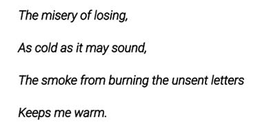 The misery of losing,
As cold as it may sound,
The smoke from burning the unsent letters
Keeps me warm. The misery of losing,
As cold as it may sound,
The smoke from burning the unsent letters
Keeps me warm.