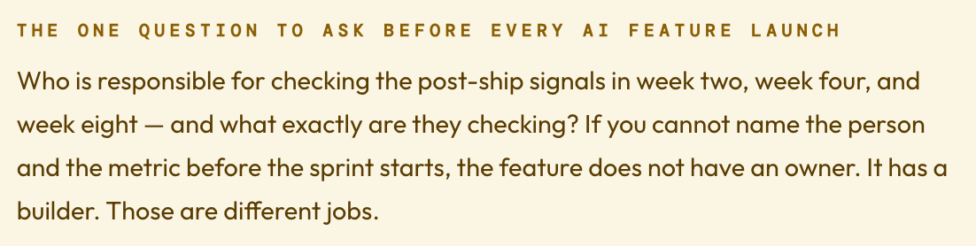 The one question to ask before every AI feature launch Who is responsible for checking the post-ship signals in week two, week four, and week eight — and what exactly are they checking? If you cannot name the person and the metric before the sprint starts, the feature does not have an owner. It has a builder. Those are different jobs.