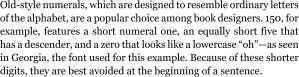 Old-style numerals, which are designed to resemble ordinary letters of the alphabet, are a popular choice among book designers. 150, for example, features a short numeral one, an equally short five that has a descender, and a zero that looks like a lowercase “oh”—as seen in Georgia, the font used for this example. Because of these shorter digits, they are best avoided at the beginning of a sentence.