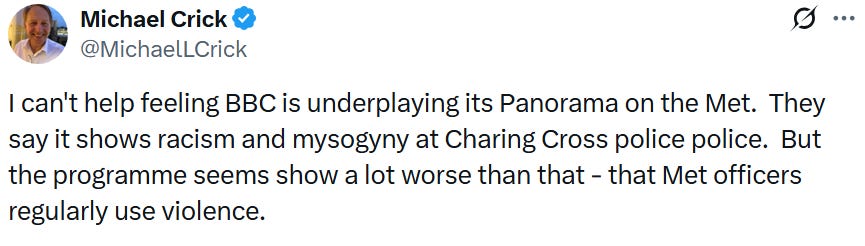 Michael Crick post on Twitter: 'I can’t help feeling BBC is underplaying its Panorama on the Met.  They say it shows racism and mysogyny [sic] at Charing Cross police police.  But the programme seems show a lot worse than that – that Met officers regularly use violence.'