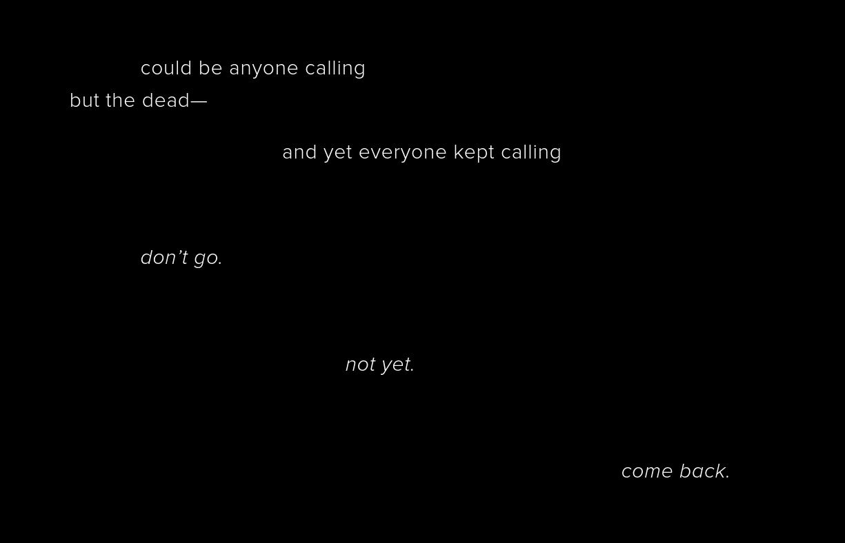 could be anyone calling  but the dead—                                      and yet everyone kept calling                         don’t go.     not yet.                            come back. 